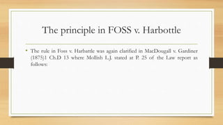 The principle in FOSS v. Harbottle
• The rule in Foss v. Harbattle was again clarified in MacDougall v. Gardiner
(1875)1 Ch.D 13 where Mollish L.J. stated at P. 25 of the Law report as
follows:
 