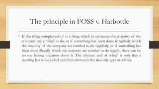 The principle in FOSS v. Harbottle
• If the thing complained of is a thing which in substance the majority of the
company are entitled to do, or if something has been done irregularly which
the majority of the company are entitled to do regularly, or if something has
been done illegally which the majority are entitled to do legally, there can be
no use having litigation about it. The ultimate end of which is only that a
meeting has to be called and then ultimately the majority gets its wishes.
 