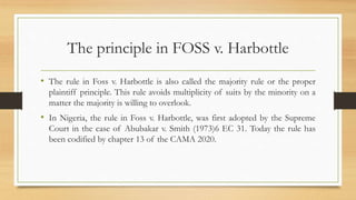 The principle in FOSS v. Harbottle
• The rule in Foss v. Harbottle is also called the majority rule or the proper
plaintiff principle. This rule avoids multiplicity of suits by the minority on a
matter the majority is willing to overlook.
• In Nigeria, the rule in Foss v. Harbottle, was first adopted by the Supreme
Court in the case of Abubakar v. Smith (1973)6 EC 31. Today the rule has
been codified by chapter 13 of the CAMA 2020.
 