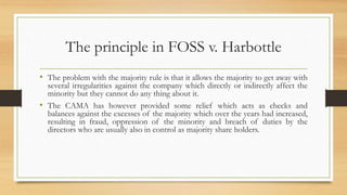 The principle in FOSS v. Harbottle
• The problem with the majority rule is that it allows the majority to get away with
several irregularities against the company which directly or indirectly affect the
minority but they cannot do any thing about it.
• The CAMA has however provided some relief which acts as checks and
balances against the excesses of the majority which over the years had increased,
resulting in fraud, oppression of the minority and breach of duties by the
directors who are usually also in control as majority share holders.
 