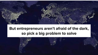 But entrepreneurs aren’t afraid of the dark,
so pick a big problem to solve
 