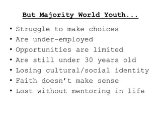 But Majority World Youth...
•   Struggle to make choices
•   Are under-employed
•   Opportunities are limited
•   Are still under 30 years old
•   Losing cultural/social identity
•   Faith doesn‟t make sense
•   Lost without mentoring in life
 