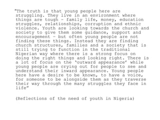 “The truth is that young people here are
 struggling. They live in an environment where
 things are tough – family life, money, education
 struggles, relationships, corruption and ethnic
 violence. Youth are looking towards the church and
 society to give them some guidance, support and
 encouragement – but often young people are not
 finding these things. Instead they are finding
 church structures, families and a society that is
 still trying to function in the traditional
 Nigerian way where there is a strong focus on
 doing the right things and looking right. There is
 a lot of focus on the „outward appearance‟ while
 young people are crying out for people to see and
 understand their inward appearance. Young people
 here have a desire to be known, to have a voice,
 for someone to be alongside them as they traverse
 their way through the many struggles they face in
 life”

(Reflections of the need of youth in Nigeria)
 