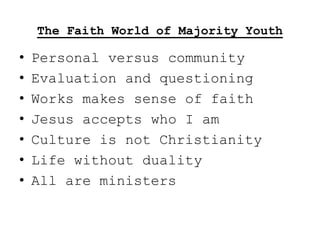 The Faith World of Majority Youth

•   Personal versus community
•   Evaluation and questioning
•   Works makes sense of faith
•   Jesus accepts who I am
•   Culture is not Christianity
•   Life without duality
•   All are ministers
 