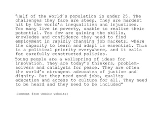 “Half of the world‟s population is under 25. The
challenges they face are steep. They are hardest
hit by the world‟s inequalities and injustices.
Too many live in poverty, unable to realize their
potential. Too few are gaining the skills,
knowledge and confidence they need to find
employment in rapidly changing job markets, where
the capacity to learn and adapt is essential. This
is a political priority everywhere, and it calls
for carefully constructed policies.
Young people are a wellspring of ideas for
innovation. They are today‟s thinkers, problem-
solvers and catalysts for peace. They are often
the world‟s strongest advocates of justice and
dignity. But they need good jobs, quality
education and access to culture for all. They need
to be heard and they need to be included”

(Comment from UNESCO website)
 
