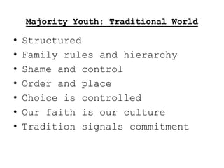 Majority Youth: Traditional World

•   Structured
•   Family rules and hierarchy
•   Shame and control
•   Order and place
•   Choice is controlled
•   Our faith is our culture
•   Tradition signals commitment
 