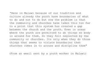 “Here in Malawi because of our tradition and
culture already the youth have boundaries of what
to do and not to do but now the problem is that
the community and churches have taken this too far
to a point that this system has created a gap
between the church and the youth. Even in areas
where the youth are permitted to do things no body
is around for them. So they felt neglected by the
community or churches. Its only when they do those
things that seems to violate boundaries then
churches comes in to accuse and discipline them”

(From an email sent by a youth worker in Malawi)
 