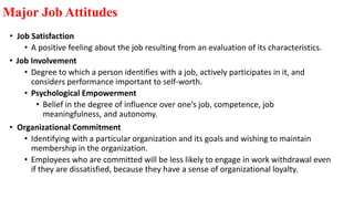 Major Job Attitudes
• Job Satisfaction
• A positive feeling about the job resulting from an evaluation of its characteristics.
• Job Involvement
• Degree to which a person identifies with a job, actively participates in it, and
considers performance important to self-worth.
• Psychological Empowerment
• Belief in the degree of influence over one’s job, competence, job
meaningfulness, and autonomy.
• Organizational Commitment
• Identifying with a particular organization and its goals and wishing to maintain
membership in the organization.
• Employees who are committed will be less likely to engage in work withdrawal even
if they are dissatisfied, because they have a sense of organizational loyalty.
 