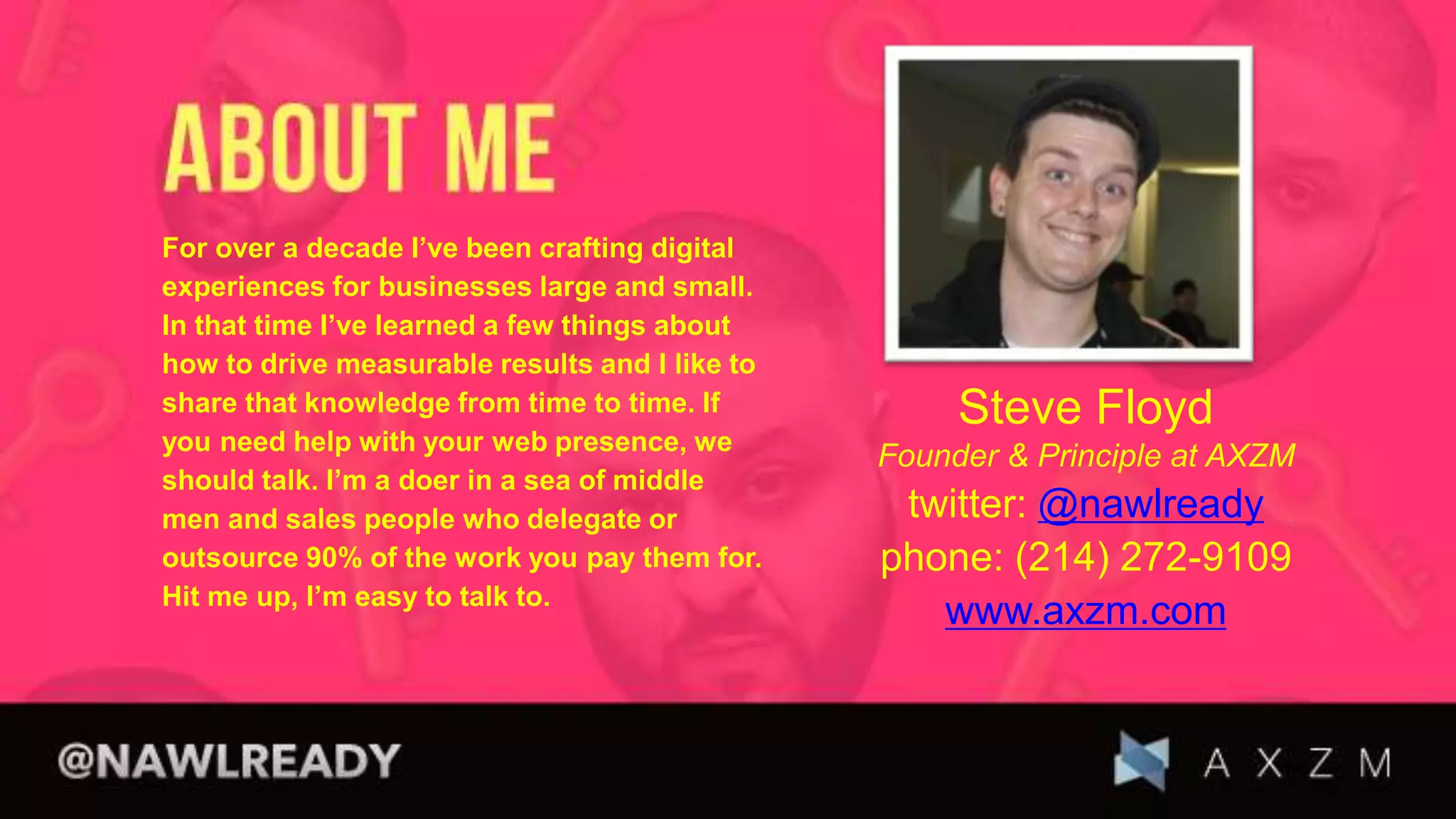 Steve Floyd
Founder & Principle at AXZM
twitter: @nawlready
phone: (214) 272-9109
www.axzm.com
For over a decade I’ve been crafting digital
experiences for businesses large and small.
In that time I’ve learned a few things about
how to drive measurable results and I like to
share that knowledge from time to time. If
you need help with your web presence, we
should talk. I’m a doer in a sea of middle
men and sales people who delegate or
outsource 90% of the work you pay them for.
Hit me up, I’m easy to talk to.
 
