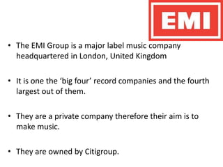 The EMI Group is a major label music company headquartered in London, United KingdomIt is one the ‘big four’ record companies and the fourth largest out of them. They are a private company therefore their aim is to make music. They are owned by Citigroup.
