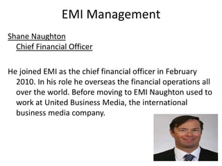 EMI ManagementShane NaughtonChief Financial OfficerHe joined EMI as the chief financial officer in February 2010. In his role he overseas the financial operations all over the world. Before moving to EMI Naughton used to work at United Business Media, the international business media company. 