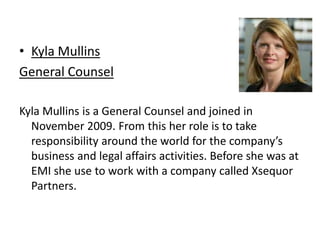 Kyla Mullins General CounselKyla Mullins is a General Counsel and joined in November 2009. From this her role is to take responsibility around the world for the company’s business and legal affairs activities. Before she was at EMI she use to work with a company called Xsequor Partners. 