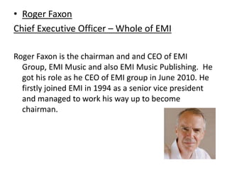 Roger FaxonChief Executive Officer – Whole of EMIRoger Faxon is the chairman and and CEO of EMI Group, EMI Music and also EMI Music Publishing.  He got his role as he CEO of EMI group in June 2010. He firstly joined EMI in 1994 as a senior vice president and managed to work his way up to become chairman.