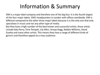 Information & SummaryEMI is a major label company and therefore one of the big four. It is the fourth largest of the four major labels. EMI’s headquarters in London with offices worldwide. EMI is different compared to the other three major labels because it is the only one that only specializes in music and not any other type of media.But they have a high number of the best known and successful artists, these artists include Katy Perry, Tinie Tempah, Lily Allen, Snoop Dogg, Robbie Williams, David Guetta and many other artists. This means they have a range of different kinds of genre’s and therefore appeal to a mass audience.