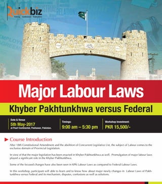 Khyber Pakhtunkhwa versus Federal
After 18th Constitutional Amendment and the abolition of Concurrent Legislative List, the subject of Labour comes to the
exclusive domain of Provincial Legislation.
In view of that the major legislation has been enacted in Khyber Pakhtunkhwa as well. Promulgation of major labour laws
played a significant role in the Khyber Pakhtunkhwa.
Some of the focused changes have also been seen in KPK Labour Laws as compared to Federal Labour Laws.
In this workshop, participant will able to learn and to know how about major newly changes in Labour Laws of Pakh-
tunkhwa versus Federal and its mechanism, disputes, confusions as well as solutions.
Course Introduction
5th May-2017
at Pearl Continental, Peshawar, Pakistan.
Date & Venue
Timings:
9:00 am – 5:30 pm
Workshop Investment:
PKR 15,500/-
 