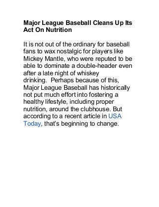 Major League Baseball Cleans Up Its
Act On Nutrition
It is not out of the ordinary for baseball
fans to wax nostalgic for players like
Mickey Mantle, who were reputed to be
able to dominate a double-header even
after a late night of whiskey
drinking. Perhaps because of this,
Major League Baseball has historically
not put much effort into fostering a
healthy lifestyle, including proper
nutrition, around the clubhouse. But
according to a recent article in USA
Today, that’s beginning to change.
 