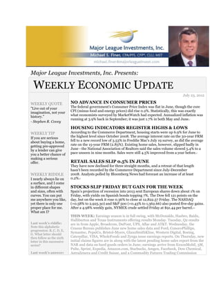 Major League Investments, Inc. Presents:

 WEEKLY ECONOMIC UPDATE
                                                                                                    July 23, 2012

WEEKLY QUOTE                NO ADVANCE IN CONSUMER PRICES
"Live out of your           The federal government's Consumer Price Index was flat in June, though the core
imagination, not your       CPI (minus food and energy prices) did rise 0.2%. Statistically, this was exactly
history."                   what economists surveyed by MarketWatch had expected. Annualized inflation was
                            running at 3.9% back in September; it was just 1.7% in both May and June.   1

- Stephen R. Covey
                            HOUSING INDICATORS REGISTER HIGHS & LOWS
WEEKLY TIP                  According to the Commerce Department, housing starts were up 6.9% for June to
If you are serious          the highest level since October 2008. The average interest rate on the 30-year FRM
about buying a home,        fell to a new record low of 3.53% in Freddie Mac's July 19 survey, as did the average
getting pre-approved        rate on the 15-year FRM (2.83%). Existing home sales, however, slipped badly in
by a lender can give        June - the National Association of Realtors said the sales volume slowed 5.4% to a
you a better chance of      pace unseen in nine months. Sales were still 4.5% improved from a year before.        2



making a serious
offer.                      RETAIL SALES SLIP 0.5% IN JUNE
                            They have now declined for three straight months, and a retreat of that length
                            hasn't been recorded by the Commerce Department since July-December
WEEKLY RIDDLE               2008. Analysts polled by Bloomberg News had forecast an increase of at least
I nearly always lie on      0.2%.3


a surface, and I come
in different shapes         STOCKS SLIP FRIDAY BUT GAIN FOR THE WEEK
and sizes, often with       Spain's projection of recession into 2013 sent European shares down about 1% on
curves. You can put         Friday, with yields on Spanish bonds topping 7%. The Dow fell 121 points on the
me anywhere you like,       day, but on the week it rose 0.36% to close at 12,822.57 Friday. The NASDAQ
yet there is only one       (+0.58% to 2,925.30) and S&P 500 (+0.43% to 1,362.66) also posted five-day gains.
proper place for me.        After a 4.98% weekly gain, NYMEX crude settled Friday at $91.44 per barrel.     4,5


What am I?
                            THIS WEEK: Earnings season is in full swing, with McDonalds, Hasbro, Baidu,
                            Halliburton and Texas Instruments offering results Monday. Tuesday, Q2 results
Last week's riddle:         are in from Apple, Broadcom, DuPont, UPS, Aflac and AT&T. Wednesday, the
Note this alphabetic        Census Bureau publishes June new home sales data and Ford, ConocoPhillips,
progression: B, C, D, E,
G. What letter should
                            Symantec, PepsiCo, Bristol-Myers, GlaxoSmithKline, Western Digital, Boeing,
then follow as the sixth    Caterpillar, VISA, WholeFoods and Zynga issue earnings reports. On Thursday, new
letter in this successive   initial claims figures are in along with the latest pending home sales report from the
series?                     NAR and data on hard goods orders in June; earnings arrive from ExxonMobil, 3M,
                            Pulte, Sprint, Expedia, Amazon.com, Starbucks, Amgen, Facebook, Dow Chemical,
Last week's answer:         AstraZeneca and Credit Suisse, and a Commodity Futures Trading Commission
 