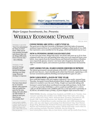 Major League Investments, Inc. Presents:

 WEEKLY ECONOMIC UPDATE
                                                                                                    July 30, 2012

WEEKLY QUOTE                CONSUMERS ARE STILL A BIT CYNICAL
"Don't be intimidated       The good news is that the University of Michigan's final July index of consumer
by what you don't           sentiment improved from its 72.0 preliminary reading to a final mark of 72.3. Still,
know. That can be           that represents a 2012 monthly low for the gauge, which had finished June at 73.2.           1



your greatest strength
and ensure that you         NEW & PENDING HOME SALES DECLINE
do things differently       In year-over-year terms, things look sunny: new home sales were up 15.1% in June
from everyone else."        compared with June 2011 and pending home sales were 9.5% improved from a year
- Sara Blakely              before. June reports from the Census Bureau and National Association of Realtors
                            were respectively gloomy, however: new home sales dropped an alarming 8.4%
                            after two months of gains, and contracts to purchase existing homes decreased by
WEEKLY TIP                  1.4%.2,3



Each day brings
breaking news;              GDP LOOKS WEAK; HARD GOODS ORDERS SURPRISE
beware of abruptly          The federal government's second estimate of Q2 GDP (+1.5%) represents the tamest
altering your long-         growth since Q3 2011. June's durable goods orders beat forecasts, registering a 1.6%
range financial             increase (economists polled by Briefing.com had predicted a gain of 0.3%).   1,4,5


strategy in response.
                            DOW LOGS BEST 3 DAYS OF THE YEAR
                            How could that happen with such negative indicators? Two words: renewed hope.
WEEKLY RIDDLE               Thursday, European Central Bank president Mario Draghi said the ECB would do
You have been hired         whatever is needed to save the euro; Friday, Draghi was reportedly talking with
by an eccentric             Germany's central bank about coordinated sovereign debt purchases. So the Dow
farmer, who requests        (+1.97% to 13,075.66), NASDAQ (+1.12% to 2,958.09) and S&P 500 (+1.71% to
that you build four         1,385.97) all did well last week. COMEX gold rose 2.22% last week to end Friday at
pens for his nine           $1,618.00; oil settled at $90.13 Friday, as prices slipped 1.85% across five days.   1,4,6

sheep, but only allow
an odd number of            THIS WEEK: Monday, earnings from Anadarko and HSBC are in. Tuesday, June
sheep in each pen.          consumer spending data and May's Case-Shiller Home Price Index arrive along
How do you                  with Q2 results from Aetna, Pfizer, Deutsche Bank, Goodyear, DreamWorks, BP,
accomplish this?            Honda, UBS, Valero and Electronic Arts. Markets will watch Washington on
                            Wednesday as a Federal Reserve policy meeting ends; July's ISM manufacturing
Last week's riddle:         index, July auto sales figures and earnings from MasterCard, Yelp, Time Warner,
I nearly always lie on a
surface, and I come in
                            Burger King, Marathon Oil, Hartford Financial, Green Mountain Coffee, Comcast,
different shapes and        MetLife and Prudential Financial also appear. Will the ECB make a move when its
sizes, often with curves.   policy meeting concludes Thursday? Stateside, that day brings the
You can put me              latest initial jobless claims, data on June factory orders and Q2 results from Clorox,
 