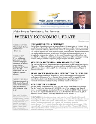 Major League Investments, Inc. Presents:

 WEEKLY ECONOMIC UPDATE
                                                                                                   March 11, 2013

WEEKLY QUOTE               HIRING HAS REALLY PICKED UP
“Simplicity is the key     During June-August 2012, non-farm payrolls grew by an average of 135,000 jobs a
to brilliance.”            month. Across September-November, that average improved to 181,000 per month.
                           From December-February, the economy added an average of 191,000 jobs a month.
- Bruce Lee                The icing on the cake: the latest monthly report from the Labor Department showed
                           236,000 new jobs generated in February, including the biggest monthly surge of
                           hiring in the construction industry in six years. Unemployment fell to a four-year
WEEKLY TIP
                           low of 7.7% in February, but the percentage of Americans either working or looking
If you paid an au          for work hit a 30-year low – 130,000 people dropped out of the job hunt.     1

pair, maid or other
domestic employee
                           KEY INDEX SHOWS HEALTHY SERVICE SECTOR
more than $1,800 in
                           The Institute for Supply Management’s non-manufacturing PMI came in at 56.0 for
2012, you are
                           February – the best reading in 12 months, up from 55.2 in January. ISM noted a
looking at the “nanny
                           3.8% increase in new orders, a 5.5% rise in backlogs of orders and a 3.7% gain in
tax”. See IRS
                           prices last month.2
Publication 926 and
talk with your tax
advisor.                   BEIGE BOOK ENCOURAGES, BUT FACTORY ORDERS DIP
                           The Federal Reserve’s latest “Beige Book” survey of economic conditions noted
                           modest growth in most of its 12 districts since January, with increased hiring a
WEEKLY RIDDLE              major factor. Last week, the Commerce Department reported a 1.2% rise in
You can’t outrun it or     wholesale inventories and a 2.0% drop in factory orders for January.   3,4



hide from it. You only
notice it when there is    MORE HISTORY IS MADE
light, but it shows        A 2.18% weekly gain brought the DJIA to a new record close of 14,397.07 Friday.
only darkness. What        The S&P 500 (+2.17% to 1,551.18), NASDAQ (+2.35% to 3,244.37) and Russell
is it?                     2000 (+3.04% to 942.50) also had terrific weeks. As for the CBOE VIX, it dropped
                           17.84% in five days to finish last week at 12.62. Gold ended the week at $1,577.7o
                           per ounce on the COMEX, oil at $91.88 a barrel on the NYMEX.     4,5


Last week’s riddle:
Kristi and David live at   THIS WEEK: On Monday, earnings reports arrive from Urban Outfitters and
opposite ends of a metro   Dick’s Sporting Goods. Costco reports earnings on Tuesday. Wednesday, the Census
area but attend the same   Bureau gives us retail sales figures for February, the Commerce Department notes
college. David left for
campus 30 minutes
                           January business inventories, and Express, Inc. announces quarterly
before Kristi and they     results. February’s PPI arrives Thursday, plus Q4 results from Aeropostale. Friday
met at a coffee house.     is a quadruple witching day that also sees the release of the February CPI, data on
Who was closer to          February industrial output, and the preliminary March consumer sentiment survey
campus when they met?      from the University of Michigan.
 