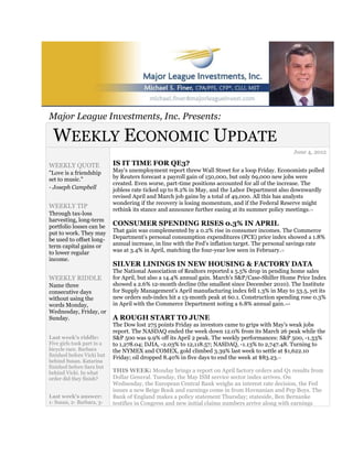 Major League Investments, Inc. Presents:

 WEEKLY ECONOMIC UPDATE
                                                                                                                June 4, 2012

WEEKLY QUOTE                IS IT TIME FOR QE3?
"Love is a friendship       May's unemployment report threw Wall Street for a loop Friday. Economists polled
set to music."              by Reuters forecast a payroll gain of 150,000, but only 69,000 new jobs were
                            created. Even worse, part-time positions accounted for all of the increase. The
- Joseph Campbell           jobless rate ticked up to 8.2% in May, and the Labor Department also downwardly
                            revised April and March job gains by a total of 49,000. All this has analysts
                            wondering if the recovery is losing momentum, and if the Federal Reserve might
WEEKLY TIP
                            rethink its stance and announce further easing at its summer policy meetings.             1,2

Through tax-loss
harvesting, long-term
portfolio losses can be     CONSUMER SPENDING RISES 0.3% IN APRIL
put to work. They may       That gain was complemented by a 0.2% rise in consumer incomes. The Commerce
be used to offset long-     Department's personal consumption expenditures (PCE) price index showed a 1.8%
term capital gains or       annual increase, in line with the Fed's inflation target. The personal savings rate
to lower regular            was at 3.4% in April, matching the four-year low seen in February.    1,3



income.
                            SILVER LININGS IN NEW HOUSING & FACTORY DATA
                            The National Association of Realtors reported a 5.5% drop in pending home sales
WEEKLY RIDDLE               for April, but also a 14.4% annual gain. March's S&P/Case-Shiller Home Price Index
Name three                  showed a 2.6% 12-month decline (the smallest since December 2010). The Institute
consecutive days            for Supply Management's April manufacturing index fell 1.3% in May to 53.5, yet its
without using the           new orders sub-index hit a 13-month peak at 60.1. Construction spending rose 0.3%
words Monday,               in April with the Commerce Department noting a 6.8% annual gain.            4,5,6


Wednesday, Friday, or
Sunday.                     A ROUGH START TO JUNE
                            The Dow lost 275 points Friday as investors came to grips with May's weak jobs
                            report. The NASDAQ ended the week down 12.0% from its March 26 peak while the
Last week's riddle:         S&P 500 was 9.9% off its April 2 peak. The weekly performances: S&P 500, -1.33%
Five girls took part in a   to 1,278.04; DJIA, -2.03% to 12,118.57; NASDAQ, -1.13% to 2,747.48. Turning to
bicycle race. Barbara       the NYMEX and COMEX, gold climbed 3.39% last week to settle at $1,622.10
finished before Vicki but   Friday; oil dropped 8.40% in five days to end the week at $83.23.
                                                                                            1,7
behind Susan. Katarina
finished before Sara but
behind Vicki. In what       THIS WEEK: Monday brings a report on April factory orders and Q1 results from
order did they finish?      Dollar General. Tuesday, the May ISM service sector index arrives. On
                            Wednesday, the European Central Bank weighs an interest rate decision, the Fed
                            issues a new Beige Book and earnings come in from Hovnanian and Pep Boys. The
Last week's answer:         Bank of England makes a policy statement Thursday; stateside, Ben Bernanke
1- Susan, 2- Barbara, 3-    testifies in Congress and new initial claims numbers arrive along with earnings
 