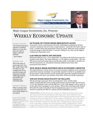 Major League Investments, Inc. Presents:

 WEEKLY ECONOMIC UPDATE
                                                                                                  October 15, 2012

WEEKLY QUOTE                 OUTLOOK OF CONSUMERS BRIGHTENS AGAIN
"No rational argument        Economists weren't expecting the University of Michigan's preliminary October
will have a rational         consumer sentiment survey to show a major advance - but it did. The index came in
effect on a man who          at 83.1, notably better than September's final 78.3 mark. While the much-watched
does not want to             consumer gauge is still well below a "normal" reading of 100, this was the highest
adopt a rational             reading since September 2007.  1



attitude."
- Karl Popper                GAS PRICES DRIVE PPI HIGHER
                             Wholesale inflation rose 1.1% for September, according to the federal government's
                             Producer Price Index. The major influence: a 4.7% spike in energy prices. The core
WEEKLY TIP                   PPI (minus food and energy prices) was flat last month. In the past 12 months, the
This is the time of          PPI has advanced 2.1%. Annualized wholesale inflation hasn't been that
year to get your "tax        pronounced since March.   2



file" ready. Start a file
in which you can             NEW BEIGE BOOK REPORTS MILD ECONOMIC GROWTH
compile your W-2s,           The Federal Reserve's latest survey of current economic conditions in its 12 districts
assorted 1099s and           noted that consumer spending "was generally reported to be flat to up slightly since
important receipts           the last report" while overall economic activity had "generally expanded modestly."
reflecting business          On the heels of the final 1.3% estimate of Q2 GDP, all this was hardly surprising.3,4


and health care
expenses and                 TOUGH WEEK SEES PLENTY OF SELLING
charitable gifts.            The Q3 earnings season got off to an unimpressive start, and the major
                             indices reacted with their worst weekly performances since late May: the Dow lost
                             2.07%, the NASDAQ 2.94% and the S&P 500 2.21%. Gold slipped 1.18% as well; oil,
WEEKLY RIDDLE                on the other hand, managed a 2.20% advance. Where did everything settle Friday?
What word describes          Oil ended the week at $91.86 per barrel and gold at $1,759.70 an ounce; the Dow
a man who does not           closed at 13,328.85, the S&P at 1,428.59 and the NASDAQ at 3,044.11.    1,5


have all his fingers on
one hand?                    THIS WEEK: Monday brings Q3 results from Citigroup and September retail
                             sales figures from the Census Bureau. IBM, Intel, Coca-Cola, Goldman Sachs,
                             Johnson & Johnson, United Health, Mattel, PNC Financial and State Street report
Last week's riddle:          earnings Tuesday; the September CPI also appears. Wednesday, Q3 results come in
Strange but true: the        from Northern Trust, US Bancorp, American Express, Bank of America, PepsiCo,
letters in the phrase "bad
credit" can be
                             Bank of NY Mellon, Blackrock and eBay; data on September housing starts also
rearranged to spell          arrives. Thursday, earnings are in from Morgan Stanley, Phillip Morris, Nokia,
something most of us         Google, Microsoft, Travelers, Union Pacific, Verizon, Fifth Third, Huntington AMD,
probably have in our         Capital One, Chipotle and E-Trade, plus new initial claims figures and the
 