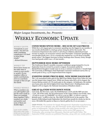 Major League Investments, Inc. Presents:

  WEEKLY ECONOMIC UPDATE
                                                                                                   October 1, 2012

WEEKLY QUOTE                 CONSUMERS SPEND MORE - BECAUSE OF GAS PRICES
"Complexity is your          While the 0.5% August gain in consumer spending was the biggest in six months, it
enemy. Any fool can          was mostly attributable to retail gas prices rising $0.28 for the month. The
make something               Commerce Department also noted a 0.3% drop in inflation-adjusted personal
complicated. It is hard      income in August, an occurrence unseen since November. Consumer spending on
to keep things               non-durable goods rose 1.7% in a month also marked by a 13.0% drop in durable
simple."                     goods orders - the biggest decrease in those bookings since January 2009, though
                             core hard goods orders rose 1.1% last month. 1,2

- Richard Branson
                             SEPTEMBER SEES MORE OPTIMISM
WEEKLY TIP                   The Conference Board's monthly consumer confidence gauge jumped to 70.3 in
Never leave money on         September from its revised 61.3 mark in August. Economists polled by
the table when it            MarketWatch thought it would come in at 65.0; instead, it reached a 7-month high.
comes to your 401(k)         The University of Michigan's final September consumer sentiment survey hit a 4-
or 403(b). If your           month peak of 78.3, a 4.0% improvement from August.     1,3



employer offers to
match contributions,         EXISTING HOME PRICES RISE, NEW HOME SALES SLIP
strive to contribute         The 1.2% annualized index gain in the S&P/Case-Shiller Home Price Index for July
enough so that you get       was the largest since August 2010. While new home sales fell 0.3% in August, the
the match.                   Census Bureau noted a 27.7% yearly gain in the category. At $256,900, the median
                             new home price also hit its highest level since March 2007. Pending home sales
                             slipped 2.6% in August, the National Association of Realtors stated.2,4,5


WEEKLY RIDDLE
What 3 numbers can           GREAT Q3 ENDS WITH DOWN WEEK
you add together and         Last week, the Dow lost 1.05%, the NASDAQ lost 2.00% and the S&P 500 lost
get the same result as       1.33%. All of this aside, the Q3 performance of the major indices was terrific: Dow,
when you multiply            +4.32% to 13,437.13; NASDAQ, +6.17% to 3,116.23; S&P, +5.76% to 1,440.67;
them together? (All 3        Russell 2000, +4.88% to 837.45. The CBOE VIX fell 8.61% in the quarter. The
numbers are whole            launch of QE3 helped make September the third-best month for stocks (so far) in
and positive and             2012. Oil ended the quarter at $92.01 a barrel, gold at $1,771.10 an ounce. 6,7,8


none of them are
double-digit.)               THIS WEEK: The Institute for Supply Management's September manufacturing
                             PMI comes out on Monday; also, Ben Bernanke speaks about Federal Reserve
                             policy in Indianapolis. Tuesday brings monthly auto sales figures from the
Last week's riddle:          Commerce Department. ISM's September service sector PMI appears on
How many cubic yards         Wednesday, plus earnings from Monsanto, Marriott and Family Dollar. The
of dirt are in a hole that
is 9' deep, 8' long and 1'
                             September FOMC minutes are published Thursday, along with new weekly jobless
 