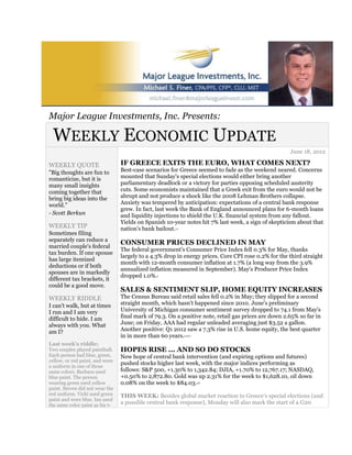 Major League Investments, Inc. Presents:

 WEEKLY ECONOMIC UPDATE
                                                                                                      June 18, 2012

WEEKLY QUOTE                     IF GREECE EXITS THE EURO, WHAT COMES NEXT?
"Big thoughts are fun to         Best-case scenarios for Greece seemed to fade as the weekend neared. Concerns
romanticize, but it is           mounted that Sunday's special elections would either bring another
many small insights              parliamentary deadlock or a victory for parties opposing scheduled austerity
coming together that             cuts. Some economists maintained that a Greek exit from the euro would not be
bring big ideas into the         abrupt and not produce a shock like the 2008 Lehman Brothers collapse.
world."                          Anxiety was tempered by anticipation: expectations of a central bank response
                                 grew. In fact, last week the Bank of England announced plans for 6-month loans
- Scott Berkun                   and liquidity injections to shield the U.K. financial system from any fallout.
                                 Yields on Spanish 10-year notes hit 7% last week, a sign of skepticism about that
WEEKLY TIP                       nation's bank bailout.1,2

Sometimes filing
separately can reduce a
                                 CONSUMER PRICES DECLINED IN MAY
married couple's federal
                                 The federal government's Consumer Price Index fell 0.3% for May, thanks
tax burden. If one spouse
                                 largely to a 4.3% drop in energy prices. Core CPI rose 0.2% for the third straight
has large itemized
                                 month with 12-month consumer inflation at 1.7% (a long way from the 3.9%
deductions or if both
                                 annualized inflation measured in September). May's Producer Price Index
spouses are in markedly
                                 dropped 1.0%. 3
different tax brackets, it
could be a good move.
                                 SALES & SENTIMENT SLIP, HOME EQUITY INCREASES
WEEKLY RIDDLE                    The Census Bureau said retail sales fell 0.2% in May; they slipped for a second
I can't walk, but at times       straight month, which hasn't happened since 2010. June's preliminary
I run and I am very              University of Michigan consumer sentiment survey dropped to 74.1 from May's
difficult to hide. I am          final mark of 79.3. On a positive note, retail gas prices are down 2.65% so far in
always with you. What            June; on Friday, AAA had regular unleaded averaging just $3.52 a gallon.
am I?                            Another positive: Q1 2012 saw a 7.3% rise in U.S. home equity, the best quarter
                                 in in more than 60 years.   4,5,6,7


Last week's riddle:
Two couples played paintball.    HOPES RISE ... AND SO DO STOCKS
Each person had blue, green,     New hope of central bank intervention (and expiring options and futures)
yellow, or red paint, and wore
                                 pushed stocks higher last week, with the major indices performing as
a uniform in one of those
same colors. Barbara used        follows: S&P 500, +1.30% to 1,342.84; DJIA, +1.70% to 12,767.17; NASDAQ,
blue paint. The person           +0.50% to 2,872.80. Gold was up 2.31% for the week to $1,628.10, oil down
wearing green used yellow        0.08% on the week to $84.03.          6,8

paint. Steven did not wear the
red uniform. Vicki used green    THIS WEEK: Besides global market reaction to Greece's special elections (and
paint and wore blue. Ian used
the same color paint as his t-
                                 a possible central bank response), Monday will also mark the start of a G20
 