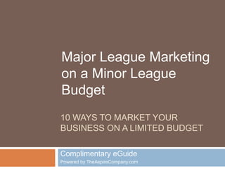 Major League Marketing 
on a Minor League 
Budget 
10 WAYS TO MARKET YOUR 
BUSINESS ON A LIMITED BUDGET 
Complimentary eGuide 
Powered by TheAspireCompany.com 
 