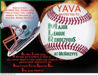 Date of Event:
        OCTOBER 26th, TUESDAY 2010
        Time of Event: 7pm- 9.30pm
        Address: 911 Boylston St.,
                                                                                        YAVA
                                                                                        INVITES YOU TO...
        Back Bay, Boston, MA 02115




                                                                         MAJOR
                                                                     Major League
                                                            deta ils
                                                                         LEAGUE
                                                                          “E
                                                                               ra
                                                                             ”T )
                                                                                  in)


                                                          v          Rendezvous S
                                                                    in e - Line
                                                            res en L nge
                                            + Bar D’oeu (Gre (Ora
                                        21 sh s p p
                                           Cary Hor r sto ve sto
                                                                         RENDEZVOU
                                                   e
                                        e nta Cent tts A
                                   p lim tial use
                                om den sach
                              C u s
                               : Pr Ma

               m bta
                       s   top

                  “A drink precedes a story”,
                                              at McGreevys
                                                 As the Irish say,
          so come share one with us, watch the
                 game and network at
                            America’s first Sports Bar.
                                See you there!
Wednesday, February 9, 2011
 