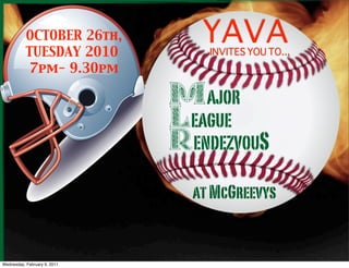 OCTOBER 26th,
           TUESDAY 2010
                                     YAVA
                                      INVITES YOU TO...
           7pm- 9.30pm

                                  MAJOR
                              Major League
                                  LEAGUE
                              Rendezvous S
                                  RENDEZVOU

                                    at McGreevys


Wednesday, February 9, 2011
 