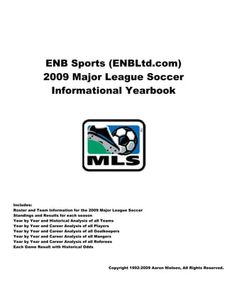 ENB Sports (ENBLtd
                B             d.com
                                  m)
             2009 Ma
                9 ajor L gue S cer
                       Leag   Socc
              Inf mational Y rbook
                form       Year




Includes:
Rost and Tea Informa
    ter       am        ation for the 2009 Maj League Soccer
                                             jor
Stan
   ndings and Results fo each sea
                        or         ason
Year by Year a
             and Historic Analysi of all Tea
                         cal        is       ams
Year by Year a
             and Career Analysis o all Player
                                   of        rs
Year by Year a
             and Career Analysis o all Goalke
                                   of        eepers
Year by Year a
             and Career Analysis o all Mange
                                   of        ers
Year by Year a
             and Career Analysis o all Refere
                                   of        ees
Each Game Re esult with Historical O
                        H          Odds




                                            Copyright 1992-2009 Aaron Nie
                                                    t         9         elsen, All Rights Reserved.
                                                                                             e
 