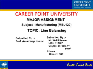 Career Point Cares
CAREER POINT UNIVERSITY
MAJOR ASSIGNMENT
TOPIC: Line Balancing
Submitted By :-
Mr. Wakil Kumar
UID : K12467
Course: B.Tech, 1st
year/
2nd
sem
Branch: CSE
Submitted To :-
Prof. Amardeep Kumar
Subject : Manufacturing (MEL120)
 