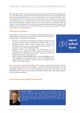 Strategic         Communications                &   Major       Management            Events




Der Soziologe Gerhard Schulze ist davon überzeugt, dass die vielen Erlebnisangebote sich
auf unser Bewusstsein auswirken. Wenn viele Menschen auf einen Raum zusammentreffen,
übt das eine große Faszination auf uns aus. Dabei kommt es an einem bestimmten Ort zu
einer bestimmten Zeit zu einem gemeinsamen Erlebnis, das es danach nie mehr geben
wird. Dabei entsteht, wie Schulze meint, eine Aura, eine Aura des einmaligen Erlebnisses.
Das gemeinsam erlebte, gestaltete Event wie das Public Viewing zum Beispiel stellt das
Kollektive in den Mittelpunkt, die Live-Übertragung des Meisterschaftsspiels ist lediglich der
äußere Anlass. Der Mensch ist nur dann Mensch, wenn er spielt, wenn er erzählt. „Erleben
wollen heißt, mit der Welt spielen“.

Entwerfen Sie drei Ebenen

Unser Modell, mit dem sich in der Praxis hervorragend arbeiten lässt, um
Erlebnisse eines Major Events zielgerichtet zu entwickeln, ist der Anthro-
pologie entlehnt. Es definiert drei Elemente.

   Magisch: Im Verständnis des Modells sind magische Elemente, wenn
    die Zuhörer gemeinsame Handlungen ausführen oder zu einer
    Handlung bewegt werden. Dazu gehören auch formelle und
    informelle Rituale, die auf sozialer Programmierung basieren. Ihr
    Hauptkriterium ist die lokale Akzeptabilität.
   Mythisch: Mythik war ursprünglich die Bezeichnung für die
    Erzählungen vom Handeln der Götter, später die Gesamtheit der
    mythologischen Erzählungen eines Volkes. Mythisch im Sinne des
    Modells sind Symbole und Geschichten.
   Logisch: Daten, Systemdarstellungen mit vernunftbezogenem Kon-
    text, abstraktes und kausales Denken steht im Mittelpunkt der
    dritten Ebene. Ein modernes Magazin nennt dies „Fakten Fakten
    Fakten“, hier heißt es Logik.


Wenn sich Produkte und Dienstleistungen immer weniger unterscheiden, werden Erlebnisse
und Erzählungen darüber immer wichtiger - das Herz berührende Geschichten, die die
Gegenwart erklären und der Zukunft Orientierung geben. Bei Major Events werden
Aufmerksamkeit im Hier und Jetzt unter den Teilnehmern getauscht und Emotionen geteilt,
die es gilt weiterzuerzählen.




Es war einmal…heißt mittendrin statt nur dabei.




                   Gerhard Schulze (1944) ist Soziologe und emeritierter Professor für
                   empirische Sozialforschung an der Universität Bamberg. Als Autor hat er sich
                   u.a. mit „Kulissen des Glücks. Streifzüge durch die Eventkultur“ sowie „Die
                   Sünde“ und „Krisen“ einen Namen gemacht. Seine Themenfelder sind
                   insbesondere sozialer und kultureller Wandel, Zeitdiagnosen, Zukunft. Sein
                   Buch „Die Erlebnisgesellschaft“ gilt als Standardwerk. „Menschen erfinden sich
                   immer wieder neu. Damit wandelt sich auch alles, was zwischen ihnen
                   geschieht.“




Malte W. Wilkes www.erfolgskette.de ▪ Anke Fleischhauer www.ifam.de                           12
 