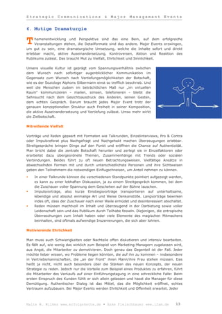 Strategic         Communications             &   Major      Management          Events


6. Mutige Dramaturgie

     hemenentwicklung und Perspektive sind das eine Bein, auf dem erfolgreiche
T    Veranstaltungen stehen, die Detailformate sind das andere. Major Events erzwingen,
um gut zu sein, eine dramaturgische Umsetzung, welche die Inhalte sofort und direkt
erlebbar macht, aktive Auseinandersetzung, Kontroversen, Aktion und Reaktion des
Publikums zulässt. Das braucht Mut zu Vielfalt, Ehrlichkeit und Sinnlichkeit.

Unsere visuelle Kultur ist geprägt vom Spannungsverhältnis zwischen
dem Wunsch nach sofortiger augenblicklicher Kommunikation im
Gegensatz zum Wunsch nach Vertiefungsmöglichkeiten der Botschaft,
wie es der Soziologe Alphons Silbermann einst so trefflich beschrieb. Und
weil die Menschen zudem im beträchtlichen Maß nur „im virtuellen
Raum“ kommunizieren - mailen, simsen, telefonieren - bleibt die
Sehnsucht nach dem Gesichtsausdruck des Anderen, seinen Gesten,
dem echten Gespräch. Darum braucht jedes Major Event trotz der
genauen konzeptionellen Struktur auch Freiheit in seiner Komposition,
die aktive Auseinandersetzung und Vertiefung zulässt. Umso mehr wirkt
die Zielbotschaft.

Mitreißende Vielfalt

Vorträge und Reden gepaart mit Formaten wie Talkrunden, Einzelinterviews, Pro & Contra
oder Impulsreferat plus Nachgefragt und Nachgehakt machen Überzeugungen erlebbar.
Streitgespräche bringen Dinge auf den Punkt und eröffnen die Chance auf Authentizität.
Man bricht dabei die zentrale Botschaft herunter und zerlegt sie in Einzelfaktoren oder
erarbeitet dazu übergeordnete Themen, Zusammenhänge mit Trends oder sozialen
Verbindungen. Beides führt zu oft neuen Betrachtungsweisen. Vielfältige Ansätze in
abwechselnden Formen mit und durch unterschiedlichste Personen und ihre Sichtweisen
geben den Teilnehmern die notwendigen Einflugschneisen, um Anteil nehmen zu können.

   In einer Talkrunde können die verschiedenen Standpunkte pointiert aufgezeigt werden,
    es kann zu einer lebhaften Diskussion, ja zu einem Streitgespräch kommen, bei dem
    die Zuschauer voller Spannung dem Geschehen auf der Bühne lauschen.
   Impulsvorträge, also kurze Einstiegsvorträge transportieren auf unterhaltsame,
    lebendige und absolut einmalige Art und Weise Denkanstöße. Langvorträge bewirken
    indes oft, dass der Zuschauer nach einer Weile ermüdet und desinteressiert abschaltet.
   Reden müssen machtvoll im Inhalt und überzeugend in der Darbietung sowie voller
    Leidenschaft sein und das Publikum durch Teilhabe fesseln. Diejenigen, die entropische
    Überraschungen zum Inhalt haben oder viele Elemente des magischen Mitmachens
    beinhalten, sind oftmals aufwendige Inszenierungen, die sich aber lohnen.

Motivierende Ehrlichkeit

Man muss auch Schwierigkeiten oder Nachteile offen diskutieren und intensiv bearbeiten.
Es fällt auf, wie wenig das wirklich zum Beispiel von Marketing-Managern zugelassen wird,
aus Angst, die Mitarbeiter zu demotivieren. Doch genau das Gegenteil ist der Fall. Jeder
möchte lieber wissen, wo Probleme liegen könnten, die auf ihn zu kommen – insbesondere
in Vertriebsmannschaften, die „an der Front“ ihren Mann/ihre Frau stehen müssen. Das
heißt ja nicht, nicht auch besonders über die Stärken des neuen Konzepts, der neuen
Strategie zu reden. Jedoch nur die Vorteile zum Beispiel eines Produktes zu erfahren, führt
die Mitarbeiter des Verkaufs auf einer Einführungstagung in eine schreckliche Falle: Beim
ersten Einspruch des Kunden fühlt er sich allein gelassen und hasst die Manager für diese
Demütigung. Authentischer Dialog ist das Mittel, das die Möglichkeit eröffnet, echtes
Vertrauen aufzubauen. Bei Major Events werden Ehrlichkeit und Offenheit erwartet. Jeder



Malte W. Wilkes www.erfolgskette.de ▪ Anke Fleischhauer www.ifam.de                    13
 