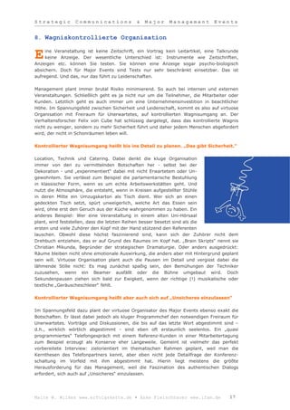 Strategic         Communications             &   Major     Management          Events


8. Wagniskontrollierte Organisation

     ine Veranstaltung ist keine Zeitschrift, ein Vortrag kein Leitartikel, eine Talkrunde
E    keine Anzeige. Der wesentliche Unterschied ist: Instrumente wie Zeitschriften,
Anzeigen etc. können Sie testen. Sie können eine Anzeige sogar psycho-biologisch
absichern. Doch für Major Events sind Tests nur sehr beschränkt einsetzbar. Das ist
aufregend. Und das, nur das führt zu Leidenschaften.

Management plant immer brutal Risiko minimierend. So auch bei internen und externen
Veranstaltungen. Schließlich geht es ja nicht nur um die Teilnehmer, die Mitarbeiter oder
Kunden. Letztlich geht es auch immer um eine Unternehmensinvestition in beachtlicher
Höhe. Im Spannungsfeld zwischen Sicherheit und Leidenschaft, kommt es also auf virtuose
Organisation mit Freiraum für Unerwartetes, auf kontrollierten Wagnisumgang an. Der
Verhaltensforscher Felix von Cube hat schlüssig dargelegt, dass das kontrollierte Wagnis
nicht zu weniger, sondern zu mehr Sicherheit führt und daher jedem Menschen abgefordert
wird, der nicht in Schonräumen leben will.

Kontrollierter Wagnisumgang heißt bis ins Detail zu planen. „Das gibt Sicherheit.“

Location, Technik und Catering. Dabei denkt die kluge Organisation
immer von den zu vermittelnden Botschaften her - selbst bei der
Dekoration - und „experimentiert“ dabei mit nicht Erwartetem oder Un-
gewohntem. Sie verlässt zum Beispiel die parlamentarische Bestuhlung
in klassischer Form, wenn es um echte Arbeitswerkstätten geht. Und
nutzt die Atmosphäre, die entsteht, wenn in Kreisen aufgestellter Stühle
in deren Mitte ein Umzugskarton als Tisch dient. Wer sich an einen
gedeckten Tisch setzt, spürt unweigerlich, welche Art das Essen sein
wird, ohne erst den Geruch aus der Küche wahrgenommen zu haben. Ein
anderes Beispiel: Wer eine Veranstaltung in einem alten Uni-Hörsaal
plant, wird feststellen, dass die letzten Reihen besser besetzt sind als die
ersten und viele Zuhörer den Kopf mit der Hand stützend den Referenten
lauschen. Obwohl diese höchst faszinierend sind, kann sich der Zuhörer nicht dem
Drehbuch entziehen, das er auf Grund des Raumes im Kopf hat. „Brain Skripts“ nennt sie
Christian Mikunda, Begründer der strategischen Dramaturgie. Oder anders ausgedrückt:
Räume bleiben nicht ohne emotionale Auswirkung, die anders aber mit Hintergrund geplant
sein will. Virtuose Organisation plant auch die Pausen im Detail und vergisst dabei die
lähmende Stille nicht: Es mag zunächst spaßig sein, den Bemühungen der Techniker
zuzusehen, wenn ein Beamer ausfällt oder die Bühne umgebaut wird. Doch
Sekundenpausen ziehen sich bald zur Ewigkeit, wenn der richtige (!) musikalische oder
textliche „Geräuscheschleier“ fehlt.

Kontrollierter Wagnisumgang heißt aber auch sich auf „Unsicheres einzulassen“

Im Spannungsfeld dazu plant der virtuose Organisator des Major Events ebenso exakt die
Botschaften. Er lässt dabei jedoch als kluger Programmchef den notwendigen Freiraum für
Unerwartetes. Vorträge und Diskussionen, die bis auf das letzte Wort abgestimmt sind –
d.h., wirklich wörtlich abgestimmt - sind eben oft erstaunlich seelenlos. Ein „quasi
programmiertes“ Telefongespräch mit einem Referenz-Kunden in einer Mitarbeitertagung
zum Beispiel erzeugt als Konserve eher Langeweile. Gemeint ist vielmehr das perfekt
vorbereitete Interview: zielorientiert im thematischen Rahmen geplant, weil man die
Kernthesen des Telefonpartners kennt, aber eben nicht jede Detailfrage der Konferenz-
schaltung im Vorfeld mit ihm abgestimmt hat. Hierin liegt meistens die größte
Herausforderung für das Management, weil die Faszination des authentischen Dialogs
erfordert, sich auch auf „Unsicheres“ einzulassen.




Malte W. Wilkes www.erfolgskette.de ▪ Anke Fleischhauer www.ifam.de                   17
 