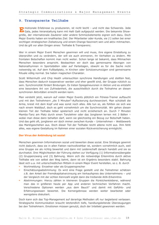 Strategic         Communications              &   Major      Management           Events


9. Transparente Teilhabe

    motionale Erlebnisse zu produzieren, ist nicht leicht - und nicht das Schwerste. Jede
E   Gala, jedes Veranstaltung kann mit Halli Galli aufgeputzt werden. Die bekannte Show-
größe, der internationale Zauberer oder andere Schmückelemente eignen sich dazu. Doch
Major Events haben ein knallhartes Ziel: Der Mitarbeiter oder Kunde, sie (!) sollen bei einer
wichtigen strategischen Zielsetzung und einem Change fasziniert sein und aktiv mitmachen.
Und da gilt vor allen Dingen eines: Teilhabe & Transparenz.

Wer in einem Major Event Menschen gewinnen will und muss, ihre eigene Einstellung zu
überprüfen und zu verändern, der will sie auch animieren, ihr Verhalten zu ändern. Mit
frontalen Botschaften kommt man nicht weiter. Schon lange ist bekannt, dass Mitmachen
Menschen besonders anspricht. Beobachten wir doch das gemeinsame Absingen von
Nationalhymnen in Sportstädten oder auf Parteitagen, obwohl es für die Sache nicht
notwendig ist. Auf dem Fußballplatz, in Kirchen oder Schützenumzügen sind gemeinsame
Rituale völlig normal. Sie haben magischen Charakter.

Scott Wiltermuth und Chip Heath untersuchten synchrone Handlungen und stellten fest,
dass Menschen dadurch kooperativer werden und eher gewillt sind, der Gruppe nützlich zu
sein. Synchronizität fördert Bindungen. Es treten Spiegelneuronen in Aktion und es entsteht
eine besondere Art von Zufriedenheit, die ausschließlich durch die Teilnahme an diesen
synchronen Aktivitäten erreicht werden kann.

Man versteht jetzt, warum auf vielen Major Events plötzlich ein Fitness-Trainer auftaucht
und mit den Teilnehmern „die 5 Minuten“-Auflockerung durchexerziert. Man schüttelt die
Arme, kreist mit dem Kopf und was sonst noch alles. Alle tun so, als fühlten sie sich wie
nach einem Waldlauf, doch es geht vornehmlich um die Synchronizität. Wir gehen diesen
kleinen Teil der Teilhabe lieber spielerisch und nicht erzieherisch an. Durch 7 Minuten
Mambo-Tanz am Platz durch einen Tanzlehrer oder das Jonglieren lernen mit 3 Bällen –
wobei man diese dann behalten darf, wenn sie gleichzeitig ein Bezug zur Botschaft haben.
Und das geht oft, jonglieren wir doch immer zwischen Kunde – Unternehmen – Wettbewerb
das Marktgeschehen aus. Doch dieser Teil der Teilhabe reicht alleine nicht aus. Ihm fehlt
alles, was eigene Gestaltung im Rahmen einer sozialen Rückversicherung ermöglicht.

Der Virus der Anbindung ist sozial

Menschen gewinnen Informationen sozial und bewerten diese sozial. Eine Strategie gewinnt
nicht dadurch, dass sie in allen Fakten nachvollziehbar ist, sondern vornehmlich auch, weil
eine Gruppe sie als richtig bewertet und dann mit Leidenschaft danach handelt und sie so
durchsetzt. Drei Möglichkeiten der Führung stehen zur Verfügung (1) Informationsübergabe
(2) Gruppenzwang und (3) Bahnung. Wenn sich die notwendige Erkenntnis durch aktive
Teilhabe wie von selbst den Weg bahnt, dann ist ein Ergebnis besonders stabil. Bahnung
lässt sich u.a. mit unterschiedlichen Mitteln in einem Major Event herstellen, so z. B. durch
   Wortmeldung: Einzelner oder als Gruppensprecher
   Einschätzungsabstimmung: Es wird eine Frage gestellt und die Teilnehmer schätzen
    z.B. den Anteil der Fremdkapitalverzinsung am Verkaufspreis des Unternehmens – und
    der Vergleich mit der echten Kennzahl ergibt dann die treibende AHA-Erkenntnis
   Abstimmungen: Hierzu zählen in kleineren Gruppen die Pünktchenkleberei, während
    man das in größeren heute per App und anderen technischen Verfahren macht.
    Verschiedene Optionen werden „aus dem Bauch“ und damit mit Gefühls- und
    Erfahrungswissen bewertet. Die Kernergebnisse werden weiter bearbeitet oder
    wenigstens diskutiert.

Doch kann sich das Top-Management auf derartige Methoden oft nur begleitend verlassen.
Strategische Kommunikation braucht letztendlich tiefe, handlungsleitende Überzeugungen
bei den Teilnehmern. Emotionen müssen genutzt, doch der Intellekt gewonnen werden.



Malte W. Wilkes www.erfolgskette.de ▪ Anke Fleischhauer www.ifam.de                      19
 