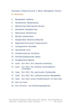 Strategic Communications & Major Management Events

   20 Shortcuts


   1.   Management Summary

   2.   Permanenter Wandelzwang

   3.   Machtvolles Metropolen-Niveau

   4.   Brandneue Perspektiven

   5.   Emotionale Erlebnisse

   6.   Mutige Dramaturgie

   7.   Ausgesuchte Persönlichkeiten

   8.   Wagniskontrollierte Organisation

   9.   Transparente Teilhabe

   10. Sprechende Orte

   11. Professionelles Briefing

   12. Entscheidungsstarke Regie

   13. Eingebettete Medien

   14. Case: Ein Fall für Coporate Branding

   15. Case: Ein Fall für gelebte Unternehmens-
             strategie

   16. Case: Ein Fall für emotionale Kundennähe

   17. Case: Ein Fall für internationales Management

   18. Case: Ein Fall eines Produktlaunch im Vertrieb

   19. Auf ein Wort

   20. Die Pionier- und Erfahrungsexperten




Erfolgsketten Management Wilkes Stange GbR, Hamburg   www.erfolgskette.de
IFAM sales & sommunication GmbH, Düsseldorf                   www.ifam.de
 