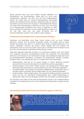 Strategic         Communications               &   Major        Management            Events




Dieses geschieht eben auch durch Fakten, Analyse, Bedenken von
Konsequenzen und Entscheidungen. Dieses geht nur durch einen
umfangreichen, geleiteten und doch zum Teil auch ergebnisoffenen
Prozess. Wir haben dazu mit unserem Netzwerkpartner Hans-Jürgen
Ortbach den Denkhaus-Prozess entwickelt. Wesentlich dabei ist, dass wir
das Denken und das Feuern der Synapsen in Arbeitsabschnitten steuern
und jeden Schritt dokumentieren. Wesentlich ist auch, dass man dieses
nur in Arbeitsgruppen durchführen kann. Doch im Gegensatz zu vielen
Events verlassen die Teilnehmer nie das Gesamtauditorium, egal ob es
50, 100 oder 1000 sind. Das große Wir-Gefühl und der
Synchronizitätsfaktor sprechen unter anderem massiv dagegen.

Transparenz & Gerechtigkeit führt zu gemeinsamen Strategien

Ergebnisse und Botschaften eines Major Events müssen nicht nur durch Teilhabe
gewonnen, sondern auch als gerecht empfunden werden. Sie müssen nicht nur legal,
sondern auch legitim sein. Wenn z. B. politisch etwas richtig zu Stande gekommen ist, so
können „Wutbürger“ trotzdem den ganzen Prozess stoppen oder neu aufrollen. Ein
Unternehmen kann sich das nicht leisten. Darum gilt es, die Major Event Konzeption durch
den Filter einer besonderen methodischen Blickrichtung zu planen.

Kybernetik allgemein betrachtet komplexe und dynamische Systeme unter dem Aspekt
ihrer möglichen Steuerung. Soziokybernetik widmet sich komplexen und dynamischen
Strukturen und Prozessen in der menschlichen Gruppe. Jede strategische Frage kann durch
die soziokybernetische Perspektive zu besseren und akzeptierteren Inhalten, Lösungen,
Verfahren führen. Vier Regelsysteme gilt es, im Major Event zu berücksichtigen:

   Präferenzregeln: Was gilt für die eigene Gruppe in unserer Wohnung (Kunden/
    Unternehmen)? Wie sortiert das System sich selbst? Das sind die „Hausregeln“.
   Interferenzregeln: Durch welche Fenster schauen die Hausbewohner? Welche Wahr-
    nehmungen lässt das System zu, welche blendet es aus? Die „Wahrnehmungsregeln“.
   Transferenzregeln: Wie verhalten sich Nachbarn (Wettbewerber, Einzelkunden usw.) in
    derselben Straße zueinander? Welche Regeln gelten? Es sind „Abstimmungsregeln“.
   Konferenzregeln: Welche Regeln gelten, wenn die ganze Siedlung produktiv zusammen
    wirken soll und z.B. gemeinsam Kinderspielplätze baut, anstatt Bandenkriege zu
    organisieren? Oder eine neue Strategie umsetzen soll! Die sozialen „Innovationsregeln“.

Die Konzeption eines Major Events sollte Soziokybernetik sowohl in den Teilhabeverfahren
innerhalb der Veranstaltung als auch in den thematischen Diskussionen zwingend berück-
sichtigen.




Gemeinsamkeit toppt Zusammensein. Der Kampf wir gegen uns hört auf.



                   A. Stafford Beer (1926 – 2002), war Professor an der Manchester Business
                   School in UK. Er gilt als Vater der Management-Kybernetik. Kybernetik hat
                   sich mit ihm und anderen von der mathematisch-technischen Steuerung in die
                   Steuerung von Menschengruppen und ihren Strategieentwicklungen
                   hinentwickelt. So eben auch in die Soziokybernetik, die begrifflich in der
                   evangelischen Kirche als „Führung der Gemeinde“ schon seit über einem
                   Jahrhundert existiert. Soziokybernetik weiß, dass „entweder-oder“ nicht weiter
                   führt.




Malte W. Wilkes www.erfolgskette.de ▪ Anke Fleischhauer www.ifam.de                           20
 
