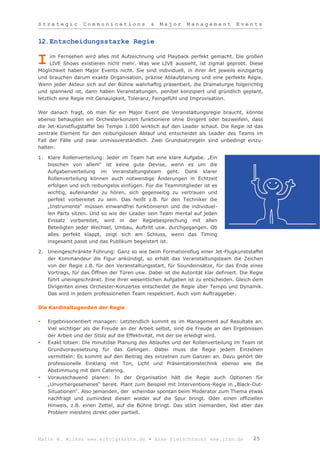Strategic          Communications              &   Major      Management          Events


12.Entscheidungsstarke Regie

      im Fernsehen wird alles mit Aufzeichnung und Playback perfekt gemacht. Die großen
I     LIVE Shows existieren nicht mehr. Was wie LIVE aussieht, ist zigmal geprobt. Diese
Möglichkeit haben Major Events nicht. Sie sind individuell, in ihrer Art jeweils einzigartig
und brauchen darum exakte Organisation, präzise Ablaufplanung und eine perfekte Regie.
Wenn jeder Akteur sich auf der Bühne wahrhaftig präsentiert, die Dramaturgie folgerichtig
und spannend ist, dann haben Veranstaltungen, penibel konzipiert und gründlich geplant,
letztlich eine Regie mit Genauigkeit, Toleranz, Feingefühl und Improvisation.

Wer danach fragt, ob man für ein Major Event die Veranstaltungsregie braucht, könnte
ebenso behaupten ein Orchesterkonzert funktioniere ohne Dirigent oder bezweifeln, dass
die Jet-Kunstflugstaffel bei Tempo 1.000 wirklich auf den Leader schaut. Die Regie ist das
zentrale Element für den reibungslosen Ablauf und entscheidet als Leader des Teams im
Fall der Fälle und zwar unmissverständlich. Zwei Grundsatzregeln sind unbedingt einzu-
halten:

1.   Klare Rollenverteilung: Jeder im Team hat eine klare Aufgabe. „Ein
     bisschen von allem“ ist keine gute Devise, wenn es um die
     Aufgabenverteilung im Veranstaltungsteam geht. Dank klarer
     Rollenverteilung können auch notwendige Änderungen in Echtzeit
     erfolgen und sich reibungslos einfügen. Für die Teammitglieder ist es
     wichtig, aufeinander zu hören, sich gegenseitig zu vertrauen und
     perfekt vorbereitet zu sein. Das heißt z.B. für den Techniker die
     „Instrumente“ müssen einwandfrei funktionieren und die individuel-
     len Parts sitzen. Und so wie der Leader sein Team mental auf jeden
     Einsatz vorbereitet, wird in der Regiebesprechung mit allen
     Beteiligten jeder Wechsel, Umbau, Auftritt usw. durchgegangen. Ob
     alles perfekt klappt, zeigt sich am Schluss, wenn das Timing
     insgesamt passt und das Publikum begeistert ist.

2.   Uneingeschränkte Führung: Ganz so wie beim Formationsflug einer Jet-Flugkunststaffel
     der Kommandeur die Figur ankündigt, so erhält das Veranstaltungsteam die Zeichen
     von der Regie z.B. für den Veranstaltungsstart, für Soundeinsätze, für das Ende eines
     Vortrags, für das Öffnen der Türen usw. Dabei ist die Autorität klar definiert. Die Regie
     führt uneingeschränkt. Eine ihrer wesentlichen Aufgaben ist zu entscheiden. Gleich dem
     Dirigenten eines Orchester-Konzertes entscheidet die Regie über Tempo und Dynamik.
     Das wird in jedem professionellen Team respektiert. Auch vom Auftraggeber.

Die Kardinaltugenden der Regie

    Ergebnisorientiert managen: Letztendlich kommt es im Management auf Resultate an.
     Viel wichtiger als die Freude an der Arbeit selbst, sind die Freude an den Ergebnissen
     der Arbeit und der Stolz auf die Effektivität, mit der sie erledigt wird.
    Exakt lotsen: Die minutiöse Planung des Ablaufes und der Rollenverteilung im Team ist
     Grundvoraussetzung für das Gelingen. Dabei muss die Regie jedem Einzelnen
     vermitteln: Es kommt auf den Beitrag des einzelnen zum Ganzen an. Dazu gehört der
     professionelle Einklang mit Ton, Licht und Präsentationstechnik ebenso wie die
     Abstimmung mit dem Catering.
    Vorausschauend planen: In der Organisation hält die Regie auch Optionen für
     „Unvorhergesehenes“ bereit. Plant zum Beispiel mit Interventions-Regie in „Black-Out-
     Situationen“. Also jemanden, der scheinbar spontan beim Moderator zum Thema etwas
     nachfragt und zumindest diesen wieder auf die Spur bringt. Oder einen offiziellen
     Hinweis, z.B. einen Zettel, auf die Bühne bringt. Das stört niemanden, löst aber das
     Problem meistens direkt oder partiell.




Malte W. Wilkes www.erfolgskette.de ▪ Anke Fleischhauer www.ifam.de                       25
 