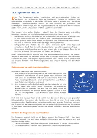 Strategic         Communications               &   Major      Management          Events


13.Eingebettete Medien

    em Top Management stehen verschiedene und verschiedenartige Medien zur
D   Verfügung, um strategische Ziele zu diskutieren, Teilhabe zu gestalten und
entscheidende Botschaften zu verkünden. Man kann diese in Non-Live und Live-Medien
unterteilen. Live-Kommunikation bewirkt bei dem einzelnen am schnellsten und
nachhaltigsten einen Change. Weil die Aufgabe strategisch ist, ist der Live-Major Event der
größte Hebel. Um ihn umzusetzen, sind Non-Live Medien elementar.

Man braucht keine großen Studien – obwohl diese das Ergebnis auch eindrücklich
bestätigen – sondern nur eine Selbstbeobachtung, wie welche Medien wirken:
   Die geringste Wirkung auf die Person hat eine Botschaft, die schriftlich an alle gerichtet
    ist. Das Rundschreiben oder das „schwarze Brett“ stehen beispielsweise dafür.
   Besser punkten dann schon Medien, die schriftlich und personalisiert daherkommen.
    Der Brief an jemanden direkt wird in der Regel ernster genommen.
   Erfolgsreicher sind Medien, die den Dialog zumindest durch einen Rückkanal
    ermöglichen: Das E-Mail, der Brief mit Antwortkarte – sie gehören zu diesem Ansatz
   Überzeugend wirkt besonders face to face, einzeln oder in der Gruppe. Denn das ist
    Live. Das ist direkte Kommunikation mit Diskurs und Debatte.

Unter Live-Kommunikation versteht man alle Kommunikationsinstrumente, die direkte,
zeitgleiche Reaktionen bei Menschen einzeln oder in Gruppen hervorrufen und auf die der
Kommunikator direkt und zeitgleich agieren/reagieren kann. Telefon ist Live, genauso wie
das einzelne Kunden- oder Mitarbeitergespräch, das Gruppen-Meeting oder der Major
Event.

Medienauswahl nur nach strategischen Zielen

Grundsätzlich kann man zwei Regeln aufstellen:
1. Wer strategisch großen Erfolg braucht, es dabei aber egal ist, wie
    viel Promille oder Prozent aus einer großen Masse reagieren und
    wer genau die Reaktanten sind, der ist zum Beispiel mit Social
    Media hervorragend bedient – einem prinzipiellen Non Live-Medium.
    Live-Medien sind höchstens ergänzend
2. Wer strategisch großen Erfolg braucht, es aber notwendig ist, eine
    große Masse aus einem genau definierten, personalisierten
    Ansprechkreis zu gewinnen, der wird Live und Major Events als
    Nukleus wählen und mit Non-Live Medien ergänzen. Egal ab es sich
    um 50 Führungskräfte, 1.000 Mitarbeiter oder 20.000 Kunden
    handelt.

Doch mit dem Nukleus Major Event kommt man bei einem Change weder gegenüber
Führungskräften, Mitarbeitern oder Kunden aus. Denn für so einen Event muss bereits
geworben werden. Das Mitmachen muss eingeworben sein, wenn die Teilnehmer kommen.
Das Ergebnis gilt es zusammenzufassen und mit weiteren Informationen und Botschaften
zu verstärken. Hier greifen gezielt die Non-Live Medien, besonders, wenn sie personalisiert
werden.

Der Kern: Ein Programm und neun Verstärker

Das Programm existiert nicht nur als Event, sondern das Programmheft – kurz auch
Programm genannt – ist sein erster Verkäufer. Hierum rankt sich das gesamte prä- und
postzentrale Geschehen:
1. Der Termin-Blocker: Manchmal über ein Jahr vorher kommt er für den Terminkalender
2. Die erste Einladung: Sie lüftet erste Geheimnisse und inhaltliche Highlights




Malte W. Wilkes www.erfolgskette.de ▪ Anke Fleischhauer www.ifam.de                      27
 