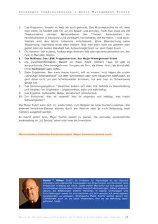 Strategic        Communications                &   Major       Management           Events




3.  Das Programm: Sowohl im Netz als auch gedruckt. Das Missverständnis ist oft, dass
    man meint, es handelt sich hier um ein Ablauf- und Zeitplan. Doch man muss wie ein
    Theaterdirektor    denken:     Herausarbeiten     der   Themen,  herausstellen   der
    Persönlichkeiten in Interviews und Vorträgen, hervorheben von Formaten. – Und doch:
    Niemals wird das letzte Geheimnis entschlüsselt. Ohne Überraschung keine
    Anspannung. Irgendwas muss offen bleiben: Was man eben noch nie gesehen oder
    gehört oder am besten diskutiert hat. Antwortmöglichkeit nur beim Major Event.
4. Die Koberer: Der externe, hochkarätige Referent lädt überraschend persönlich ein. Per
    Post, E-Mail oder Telefon.
5. Der Nukleus: Das LIVE Programm bzw. der Major Management Event
6. Die Zwischeninformation: Dauert ein Major Event mehrere Tage, so gibt es
    ausgearbeitete Zwischenergebnisse. Morgens als Film, als Power Point, als Wandtafel.
    Ohne Nachtarbeit geht nichts.
7. Erste Ergebnisse: Wer nach Hause kommt, will es wissen. Jetzt liegen die ersten
    „vorläufige Endergebnisse“ auf dem Schreibtisch oder dem häuslichen Kopfkissen. Es
    geht dabei nicht um den Schwarzwälder Schinken, nur weil man im Schwarzwald
    getagt hat.
8. Das Stimmungsergebnis: Teilnehmer äußern sich über ihre Gefühle zu Veranstaltung
    und Inhalten. Im Originalton – ungeschnitten, wahr und wahrhaftig.
9. Das Ergebnis: Aufbereitet, lesbar, strukturiert, stimulierend.
10. Der Fortschritt: Was ist passiert? Was ist abgehakt und erledigt, was macht
    Schwierigkeiten?

Der Major Event kann sich 1:1 wiederholen, zum Beispiel bei einer Kunden-Liveshow. Alle
anderen Verstärker-Ebenen können durch ein Medium oder je nach Bedeutung auch
mehrere ausgefüllt werden.

Es macht selten Sinn, Major Events isoliert zu planen. Die sinnvolle, systematische
Verknüpfung im „10 Sprung“ amortisiert erst die Investition.




Unternehmen bedeutet Zusammenspiel. Major Communications auch.




                   Daniel T. Gilbert (1957) ist Professor für Psychologie an der Harvard
                   University und untersuchte Voraussagen und Erwartungen von Menschen nach
                   Ereignissen in Bezug auf Glück. Dabei treffen Menschen auf sich gestellt aus
                   verschiedenen emotionalen Gründen falsche Entscheidungen. Gilbert empfiehlt
                   darum, die Erfahrungen anderer Menschen in eigene Vorhersagen und
                   Entscheidungsprozesse mit einzubeziehen und sich weniger auf seine eigenen
                   Vorstellungen zu verlassen. Strategische Major Events werden darum von
                   Teilnehmern auch oft als Glück empfunden, weil sie als Befreiung statt-
                   gefunden haben.




Malte W. Wilkes www.erfolgskette.de ▪ Anke Fleischhauer www.ifam.de                         28
 