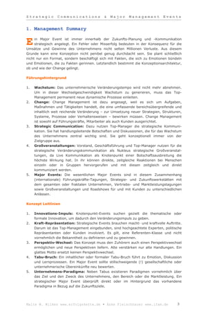 Strategic         Communications             &   Major     Management          Events


1. Management Summary

     in Major Event ist immer innerhalb der Zukunfts-Planung und -Kommunikation
E    strategisch angelegt. Ein Fehler oder Misserfolg bedeuten in der Konsequenz für die
Umsätze und Gewinne des Unternehmens nicht selten Millionen Verluste. Aus diesem
Grunde kann eine Konzeption nicht penibel genug durchdacht sein. Sie plant schließlich
nicht nur ein Format, sondern beschäftigt sich mit Fakten, die sich zu Emotionen bündeln
und Emotionen, die zu Fakten gerinnen. Letztendlich bestimmt die Konzeptionsarchitektur,
ob und wie der Change gelingt.

Führungshintergrund

1.   Wachstum: Das unternehmerische Veränderungstempo wird nicht mehr abnehmen.
     Um in dieser Wechselgeschwindigkeit Wachstum zu generieren, muss das Top-
     Management permanent neue dynamische Prozesse einleiten.
2.   Change: Change Management ist dazu angesagt, weil es sich um Aufgaben,
     Maßnahmen und Tätigkeiten handelt, die eine umfassende bereichsübergreifende und
     inhaltlich weit reichende Veränderung – zur Umsetzung neuer Strategien, Strukturen,
     Systeme, Prozesse oder Verhaltensweisen – bewirken müssen. Change Management
     ist sowohl auf Führungskräfte, Mitarbeiter als auch Kunden ausgerichtet.
3.   Strategic Communication: Dazu nutzen Top-Manager die strategische Kommuni-
     kation. Sie hat handlungsleitende Botschaften und Diskussionen, die für das Wachstum
     des Unternehmens zentral wichtig sind. Sie geht konzeptionell immer von der
     Zielgruppe aus.
4.   Großveranstaltungen: Vorstand, Geschäftsführung und Top-Manager nutzen für die
     strategische Veränderungskommunikation als Nukleus strategische Großveranstal-
     tungen, da Live Kommunikation als Knotenpunkt einer Botschaftsausbreitung die
     höchste Wirkung hat. In ihr können direkte, zeitgleiche Reaktionen bei Menschen
     einzeln oder in Gruppen hervorgerufen und mit diesen zeitgleich und direkt
     kommuniziert werden.
5.   Major Events: Die wesentlichen Major Events sind in diesem Zusammenhang
     (internationale) Führungskräfte-Tagungen, Strategie- und Zukunftswerkstätten mit
     dem gesamten oder fraktalen Unternehmen, Vertriebs- und Marktleistungstagungen
     sowie Großveranstaltungen und Roadshows für und mit Kunden zu unterschiedlichen
     Anlässen.

Konzept Leitlinien

1.   Innovations-Impuls: Knotenpunkt-Events suchen gezielt die thematische oder
     formale Innovation, um dadurch den Veränderungsimpuls zu geben.
2.   Kraft-Repräsentation: Strategische Events brauchen macht- und kraftvolle Auftritte.
     Darum ist das Top-Management eingebunden, sind hochgeachtete Experten, politische
     Repräsentanten oder Kunden involviert. Es gilt, eine Referenten-Klasse und nicht
     vornehmlich die Bekanntheit zu definieren und zu gewinnen.
3.   Perspektiv-Wechsel: Das Konzept muss den Zuhörern auch einen Perspektivwechsel
     ermöglichen und neue Perspektiven liefern. Alte verstärken nur alte Handlungen. Ein
     glattes Motto ersetzt keinen Perspektivwechsel.
4.   Tabu-Bruch: Ein inhaltlicher oder formaler Tabu-Bruch führt zu Emotion, Diskussion
     und Lernprozessen. Ein Major Event sollte stillschweigende (!) gesellschaftliche oder
     unternehmerische Übereinkünfte neu bewerten.
5.   Unternehmens-Paradigma: Neben Tabus existieren Paradigmen vornehmlich über
     das Ziel und den Zweck des Unternehmens, den Bereich oder die Marktleistung. Ein
     strategischer Major Event überprüft direkt oder im Hintergrund das vorhandene
     Paradigma in Bezug auf die Zukunftsziele.




Malte W. Wilkes www.erfolgskette.de ▪ Anke Fleischhauer www.ifam.de                    3
 