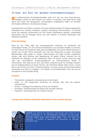 Strategic         Communications               &   Major      Management           Events


15.Case: Ein Fall für gelebte Unternehmsstrategie

     in traditionsreicher Druckfarbenhersteller hatte zum Ziel, die neue Unternehmens-
E    strategie schnell auf allen Ebenen zum Leben zu erwecken. Das Major-Event sollte
darum den durch das Management unverrückbaren strategischen Willen mit schneller
Informations-Diffusion in die Operative bringen.

Konzeptionisten und Macher kreierten eine echte Arbeitswerkstatt mit fraktal ausgesuchten
Mitarbeitern aus Vertrieb, Produktion, Logistik, Verwaltung, Kommunikation… In Echtzeit
wurde das gesamte Unternehmen auf eine andere Arbeitsebene gehoben, Widerstände
überwunden und die Strategie binnen von zwei Wochen in konkrete Handlungen aller
Mitarbeiter überführt.

Basis des Erfolgs

Basis für den Erfolg legte das kundenspezifische Denkhaus. Es kanalisierte den
notwendigen Prozess, um vom intensiven Nachdenken zum konkreten Handeln zu kommen.
Im roten Zimmer der Emotionen hatte jeder die Möglichkeit, sich seiner Gefühle bewusst zu
werden, die mit dem Thema verbunden sind. Hier war erlaubt alles zu sagen, ohne gleich
Begründungen dafür geben zu müssen. Befürchtungen und Ärger konnten ausgedrückt
werden, aber auch Positives oder Begeisterung. Im gelben Zimmer näherten sich die
Telnehmer der Strategie von der analytischen Seite. Im grünen Zimmer stand die Frage
nach den verschiedenen Umsetzungsoptionen an unterschiedlichen Stellen im
Unternehmen. Was folgt aus all dem, was bisher erarbeitet wurde für künftiges Handeln?
war die Aufgabenstellung im blauen Zimmer. Die Teilnehmer blieben dabei immer in einem
Raum und trennten sich nicht in Sonderworkshops. Am Ende wurden konkrete Aktionspläne
entschieden und sofort (!) freigeben - für Projekte und Einzelaktivitäten. Auch das war ein
Grundstein für den schnellen Erfolg.

Eckdaten

   Thematische, strategische Vorentwicklung mit dem Board
   Größe: ca. 150 ausgesuchte Teilnehmer als Vertreter aller Teile des Gesamt-
    unternehmens
   Struktur: zweitägige Veranstaltung, Anreise am Vorabend
   Konzeption: Arbeitswerkstatt als Nukleus der schnellen Diffusion
   Programm: Denkhausprozess mit kreativen Pausen




Transparente Teilhabe: Mitarbeiter-Werkstatt für den schnellen Change.




                    Location: Das Gelände der Historischen Wassermühle Birgel (Eifel) bot mit
                    seiner Räumlichkeit für die Arbeitswerkstatt, Restaurant und dem ange-
                    gliederten Hotelzimmern, im Spannungsfeld uralter Mauern und Eichenbalken
                    das ideale Umfeld. Zudem waren sämtliche Mühlen - Korn-, Öl-, Säge- und
                    Senfmühle - in Funktion zu bestaunen und unterstützten die Werkstatt-
                    atmosphäre ideal.




Malte W. Wilkes www.erfolgskette.de ▪ Anke Fleischhauer www.ifam.de                       30
 