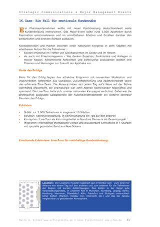 Strategic         Communications                 &   Major       Management            Events


16.Case: Ein Fall für emotionale Kundennähe

     in Pharmaunternehmen wollte mit neuer Positionierung deutschlandweit seine
E    Kundenbindung intensivieren. Das Major-Event sollte rund 3.000 Apotheker durch
Faszination emotionalisieren und im unmittelbaren Erlebnis und Erzählen darüber den
persönlichen und direkten Kontakt ausbauen.

Konzeptionisten und Macher kreierten einen nationalen Kongress in zehn Städten mit
erlebbarem Nutzen für die Teilnehmer:
   Sowohl emotional im Treffen von Gleichgesinnten im Geiste und im Herzen
   als auch mit Erkenntnisgewinn - Wie denken Experten, Funktionäre und Kollegen in
    meiner Region. Renommierte Referenten und kontroverse Diskutanten stellten ihre
    Theorien und Meinungen zur Zukunft der Apotheke vor.

Basis des Erfolgs

Basis für den Erfolg legten das attraktive Programm mit souveräner Moderation und
inspirierenden Referenten aus Soziologie, Zukunftsforschung und Apothekerschaft sowie
das erfahrene Tour-Team. Die Akteure haben sich jeden Tag auf’s Neue auf der Bühne
wahrhaftig präsentiert, die Dramaturgie war zehn Abende nacheinander folgerichtig und
spannend. Die Live-Tour hatte sich zu einer nationalen Kampagne verdichtet. Dabei war die
professionell ausgeübte Gastgeberolle der Außendienstmitarbeiter ein weiterer zentraler
Baustein des Erfolgs.

Eckdaten

   Größe: ca. 3.000 Teilnehmer in insgesamt 10 Städten
   Struktur: Abendveranstaltung, in Reihenschaltung ein Tag auf den anderen
   Konzeption: Live-Tour als Kern eingebettet in Non-Live Elemente als Gesamtprojekt
   Programm: mitreißende thematische Vielfalt und diskutierbare Sinnlichkeit in 4 Stunden
    mit spezielle gecasteter Band aus New Orleans




Emotionale Erlebnisse: Live-Tour für nachhaltige Kundenbindung.




                    Location: Die Locations mussten logistisch gut erreichbar sein - zum einen für
                    Akteure von einem Tag auf den anderen und zum anderen für die Teilnehmer
                    der Region mit kurzen Anfahrtswegen. Das bieten in der Regel gute
                    Veranstaltungshotels, in unserem Fall in München, Nürnberg, Leipzig, Berlin,
                    Hamburg, Hannover, Düsseldorf, Köln, Frankfurt und Stuttgart unterschied-
                    licher Ketten (Maritim, Holiday Inn, Interconti etc.) und das bei nahezu
                    vergleichbar zu gestaltender Atmosphäre.




Malte W. Wilkes www.erfolgskette.de ▪ Anke Fleischhauer www.ifam.de                            31
 