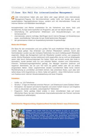 Strategic         Communications                &    Major       Management            Events


17.Case: Ein Fall für internationales Management

     roße Unternehmen haben alle zwei Jahre oder sogar jährlich eine internationale
G    Management-Tagung. Ein Bio-Unternehmen wollte nicht nur formal aus seinen
wiederholbaren Tagungsstrukturen heraus, sondern sich mit internationalen Trends und
internen Werten und Maßstäben beschäftigen.

Konzeptionisten und Macher erarbeiteten für die Teilnehmer aus Asien, Süd- und
Nordamerika, Europa sowie Australien ein Programm, das auf vier Säulen beruhte:
  Unterhaltung mit gemeinsamen Erlebnissen und Herausforderungen, um sich
   kennenzulernen
  internationale, externe Vorträge, Nachfragen durch interne Manager im Einzelinterview
   sowie anschließender Talkrunde mit per Zufall bestimmten Managern
  der gemeinsamen Arbeit zur Ausarbeitung konkreter Projektaufträge

Basis des Erfolges

Die Basis für den emotionalen und zum großen Teil auch inhaltlichen Erfolg wurde in der
vierten Säule gelegt: Das Einbinden von etlichen Mitarbeitern weltweit. Durch den
Fachmoderator wurden aus der Company-Telefonliste live durch Zufallsauswahl Mitarbeiter
angerufen. Weder das Management noch der Mitarbeiter wussten vorher, wer ausgesucht
wurde. Etliche Mitarbeiter wurden telefonisch nicht angetroffen, da sie nicht am Arbeitsplatz
waren oder durch Zeitverschiebungen frei hatten. Doch wer erreicht wurde (der Erste in
Australien), wurde penibel nicht nur zum örtlichen Wetter, sondern zum Unternehmen,
Chancen, Verbesserungsmöglichkeiten gefragt. Die Manager lauschten positiven und
negativen Wahrheiten, die sie zum Teil noch nie gehört hatten oder die sie anders
eingeschätzt hätten. Diese ungeschminkte direkte Live-Wahrheit hätte keine interne
Marktforschung so unmittelbar vermitteln können. Das scheinbare Risiko, auch über sich
selbst etwas nicht Angenehmes zu hören, hatte sich gelohnt - diese Informationen wurden
zum Nukleus einer internen Situationsbewertung und neuer Projekte.

Eckdaten:

   Größe: ca. 110 Teilnehmer
   Struktur: 3 Tage mit Wechsel zwischen Plenum- und Arbeitsraum sowie Outdoor-Arbeit
   Konzeption: Sie basiert auf externe Experten und einem hohem Grad an vom Ergebnis
    nicht zu steuernden und daher „risikomöglichen“ Elementen
   Programm: Harte geistige Arbeit endete in einer mitreißenden Gala auf einem
    öffentlichen Plaza, bei dem internationale Improvisationskünstler die Themen nochmals
    komödiantisch aufarbeiteten




Kontrollierter Wagnisumfang: Ergebnisoffene Formate fördern neue Erkenntnisse.



                   Location: Das Castillo Hotel Son Vida auf Mallorca ist nicht nur sehr schön
                   gelegen sondern auch aus logistischen Gründen eine gute Wahl: nur 20 Minuten
                   von Mallorcas internationalem Flughafen und nur 10 Minuten vom Stadtzentrum
                   Palma de Mallorca entfernt. Es verfügt über ausreichend Veranstaltungs-
                   räumlichkeiten für bis zu 300 Teilnehmer. Für die Struktur des Major Events mit
                   Plenum, Arbeitsraum und Outdoor-Arbeit passte es ideal in die Konzeption.




Malte W. Wilkes www.erfolgskette.de ▪ Anke Fleischhauer www.ifam.de                            32
 