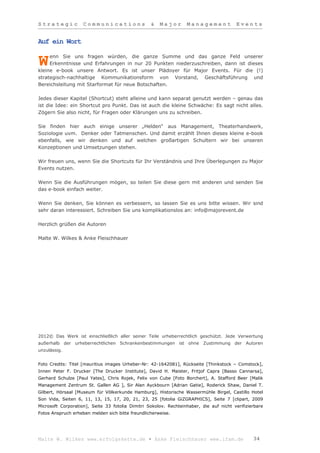 Strategic           Communications                &   Major       Management             Events


Auf ein Wort

     enn Sie uns fragen würden, die ganze Summe und das ganze Feld unserer
W    Erkenntnisse und Erfahrungen in nur 20 Punkten niederzuschreiben, dann ist dieses
kleine e-book unsere Antwort. Es ist unser Plädoyer für Major Events. Für die (!)
strategisch-nachhaltige Kommunikationsform von Vorstand, Geschäftsführung und
Bereichsleitung mit Starformat für neue Botschaften.

Jedes dieser Kapitel (Shortcut) steht alleine und kann separat genutzt werden – genau das
ist die Idee: ein Shortcut pro Punkt. Das ist auch die kleine Schwäche: Es sagt nicht alles.
Zögern Sie also nicht, für Fragen oder Klärungen uns zu schreiben.

Sie finden hier auch einige unserer „Helden“ aus Management, Theaterhandwerk,
Soziologie uvm. Denker oder Tatmenschen. Und damit erzählt Ihnen dieses kleine e-book
ebenfalls, wie wir denken und auf welchen großartigen Schultern wir bei unseren
Konzeptionen und Umsetzungen stehen.

Wir freuen uns, wenn Sie die Shortcuts für Ihr Verständnis und Ihre Überlegungen zu Major
Events nutzen.

Wenn Sie die Ausführungen mögen, so teilen Sie diese gern mit anderen und senden Sie
das e-book einfach weiter.

Wenn Sie denken, Sie können es verbessern, so lassen Sie es uns bitte wissen. Wir sind
sehr daran interessiert. Schreiben Sie uns komplikationslos an: info@majorevent.de

Herzlich grüßen die Autoren

Malte W. Wilkes & Anke Fleischhauer




2012© Das Werk ist einschließlich aller seiner Teile urheberrechtlich geschützt. Jede Verwertung
außerhalb der urheberrechtlichen Schrankenbestimmungen ist ohne Zustimmung der Autoren
unzulässig.


Foto Credits: Titel [mauritius images Urheber-Nr: 42-1642081], Rückseite [Thinkstock – Comstock],
Innen Peter F. Drucker [The Drucker Institute], David H. Maister, Fritjof Capra [Basso Cannarsa],
Gerhard Schulze [Paul Yates], Chris Rojek, Felix von Cube [Foto Borchert], A. Stafford Beer [Malik
Management Zentrum St. Gallen AG ], Sir Alan Ayckbourn [Adrian Gatie], Roderick Shaw, Daniel T.
Gilbert, Hörsaal [Museum für Völkerkunde Hamburg], Historische Wassermühle Birgel, Castillo Hotel
Son Vida, Seiten 6, 11, 13, 15, 17, 20, 21, 23, 25 [fotolia GiZGRAPHICS], Seite 7 [clipart, 2009
Microsoft Corporation], Seite 33 fotolia Dimitri Sokolov. Rechteinhaber, die auf nicht verifizierbare
Fotos Anspruch erheben melden sich bitte freundlicherweise.




Malte W. Wilkes www.erfolgskette.de ▪ Anke Fleischhauer www.ifam.de                             34
 