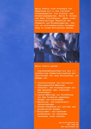 Major Events sind Strategie und
Umsetzung bis in die kleinste
Vorhangsspalte. Die Pionier- und
Erfahrungsexperten, Malte W. Wilkes
und Anke Fleischhauer, geben einen
stichwortartigen Überblick der
Elemente und Notwendigkeiten, die
sie im unternehmerischen Zusammen-
hang zu einem Erfolgstück machen.




Major Events passen …

… branchenübergreifend als die (!)
nachhaltige Kommunikationsform mit
Startformat für neue Botschaften, im
Rahmen von

 Internationalen und nationalen
  Führungskräfte-Meetings
 Zukunfts- und Strategietagen mit
  dem gesamten oder fraktalen
  Unternehmen
 Launch-Meetings zur Einführung
  von Key-Produkten gegenüber
  Kunden und Unternehmen
 Marketing- und Außendienst-
  Jahrestagungen
 Kunden-Roadshows mit aktiven und
  potenziellen Kunden
 Mitglieder- und Verbands-
  konferenzen von führenden
  Verbänden ihrer Branche


                    www.erfolgskette.de
                            www.ifam.de
                      www.majorevent.de
 