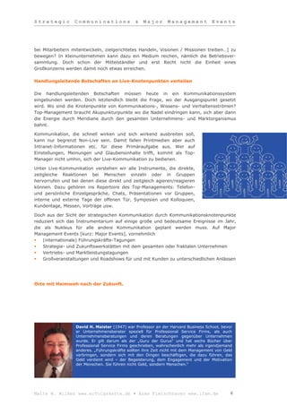Strategic         Communications              &   Major       Management            Events




bei Mitarbeitern mitentwickeln, zielgerichtetes Handeln, Visionen / Missionen treiben…] zu
bewegen? In Kleinunternehmen kann dazu ein Medium reichen, nämlich die Betriebsver-
sammlung. Doch schon der Mittelständler und erst Recht nicht die Einheit eines
Großkonzerns werden damit noch etwas erreichen.

Handlungsleitende Botschaften an Live-Knotenpunkten verteilen

Die handlungsleitenden Botschaften müssen heute in ein Kommunikationssystem
eingebunden werden. Doch letztendlich bleibt die Frage, wo der Ausgangspunkt gesetzt
wird. Wo sind die Knotenpunkte von Kommunikations-, Wissens- und Verhaltensströmen?
Top-Management braucht Akupunkturpunkte wo die Nadel eindringen kann, sich aber dann
die Energie durch Meridiane durch den gesamten Unternehmens- und Marktorganismus
bahnt.

Kommunikation, die schnell wirken und sich wirkend ausbreiten soll,
kann nur begrenzt Non-Live sein. Damit fallen Printmedien aber auch
Intranet-Informationen etc. für diese Primäraufgabe aus. Wer auf
Einstellungen, Meinungen und Glaubensinhalte trifft, kommt als Top-
Manager nicht umhin, sich der Live-Kommunikation zu bedienen.

Unter Live-Kommunikation verstehen wir alle Instrumente, die direkte,
zeitgleiche Reaktionen bei Menschen einzeln oder in Gruppen
hervorrufen und bei denen diese direkt und zeitgleich agieren/reagieren
können. Dazu gehören ins Repertoire des Top-Managements: Telefon-
und persönliche Einzelgespräche, Chats, Präsentationen vor Gruppen,
interne und externe Tage der offenen Tür, Symposien und Kolloquien,
Kundentage, Messen, Vorträge usw.

Doch aus der Sicht der strategischen Kommunikation durch Kommunikationsknotenpunkte
reduziert sich das Instrumentarium auf einige große und bedeutsame Ereignisse im Jahr,
die als Nukleus für alle andere Kommunikation geplant werden muss. Auf Major
Management Events [kurz: Major Events], vornehmlich
   (internationale) Führungskräfte-Tagungen
   Strategie- und Zukunftswerkstätten mit dem gesamten oder fraktalen Unternehmen
   Vertriebs- und Marktleistungstagungen
   Großveranstaltungen und Roadshows für und mit Kunden zu unterschiedlichen Anlässen




Orte mit Heimweh nach der Zukunft.




                  David H. Maister (1947) war Professor an der Harvard Business School, bevor
                  er Unternehmensberater speziell für Professional Service Firms, als auch
                  Unternehmensberatungen und deren Beratungen gegenüber Unternehmen
                  wurde. Er gilt darum als der „Guru der Gurus“ und hat sechs Bücher über
                  Professional Service Firms geschrieben, wahrscheinlich mehr als irgendjemand
                  anderes. „Führungskräfte sollten ihre Zeit nicht mit dem Management von Geld
                  verbringen, sondern sich mit den Dingen beschäftigen, die dazu führen, das
                  Geld verdient wird – der Begeisterung, dem Engagement und der Motivation
                  der Menschen. Sie führen nicht Geld, sondern Menschen.“




Malte W. Wilkes www.erfolgskette.de ▪ Anke Fleischhauer www.ifam.de                          6
 