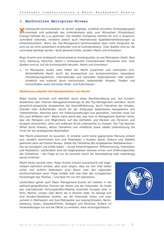 Strategic         Communications             &   Major      Management          Events


3. Machtvolles Metropolen-Niveau

     notenpunkt-Kommunikation ist darauf angelegt, zunächst prioritäre Schlüsselgruppen
K    innerhalb und außerhalb des Unternehmens aktiv zum Mitmachen [Produktkauf,
Change-Teilhabe etc.] zu gewinnen. Die meisten Companies nehmen für sich in Anspruch,
zumindest nationale, meistens jedoch auch internationale Qualitätsmarktleistungen zu
entwickeln/liefern. Wenn die Top-Management Kommunikation dazu nicht kongruent ist,
wird sie als nicht authentisch empfunden und ist kontraproduktiv. Zwei Quellen sind es, die
zumindest benötigt werden: Nicht generell Größe, sondern Macht und Innovation.

Major Events sind strategisch kommunikative Knotenpunkte, so wie Metropolen (Delhi, New
York, Hamburg, München, Berlin…) Knotenpunkte transnationaler Netzwerke sind. Zwei
Quellen sind es, auf die Knotenpunkte beruhen. Macht und Innovation.

1.   In Metropolen laufen viele Fäden der Macht zusammen und verknüpfen sich.
     Wirtschaftliche Macht durch die Anwesenheit von Konzernzentralen, besonderer
     Dienstleistungszentren, internationaler und nationaler Organisationen oder wissen-
     schaftlich und kulturell durch Hochschulen, bedeutender Museen, Theater und
     Konzerthallen sowie führender Mode- und Kulturhäuser.

Weltniveau arbeitet mit Repräsentation von Macht

Major Events zeichnen sich ebenfalls durch diese Machtbündelung aus. Auf Kunden-
Roadshows oder internen Managementmeetings ist das Top-Management vertreten. Durch
persönlich-körperliche Anwesenheit der Geschäftsführung, durch Teilnahme der Inhaber,
Gründer oder Aufsichtsräte. Durch für die Zielgruppe bedeutsame Keyspeakers und
Talkteilnehmer. Manches kann mit Videozuschaltungen live geschehen, mancher muss vor
Ort „zum Anfassen sein“. Macht meint damit das, was man im Management Sponsor nennt,
also die Fähigkeit und Möglichkeit, auf das Verhalten und Denken von Personen und
Gruppen einzuwirken, ohne sich äußerem Druck unterwerfen zu müssen. Der Top-Sponsor
öffnet durch Präsenz, aktive Teilnahme und inhaltliche sowie ideelle Unterstützung die
Türen für die strategischen Botschaften.

Wer Macht präsentiert ist souverän. Er schaltet somit keine gegnerische Meinung einfach
aus, sondern konfrontiert sich und Mitarbeiter / Kunden damit. Diskurs und Debatte
gewinnen dann auf hohem Niveau. Selbst die Teilnahme des eingeladenen Wettbewerbers –
wie wir konzipiert und erlebt haben – bringt Erkenntnisgewinn, Differenzierung, Faszination
und Reputation. Letztendlich wird die Gegenposition sowieso immer zum Erfahrungsschatz
der Teilnehmer – die Frage ist nur ob souverän durch die Veranstaltung oder unabhängig
davon hinterher.

Macht denkt niemals klein. Major Events müssen ausreichend und ange-
messen kalkuliert werden, aber auch zeigen, dass sie sich ihrer selbst
sicher und wirklich bedeutsam sind. Bevor man den regionalen
Kirchturmsfürsten einer These einlädt, holt man eher den europäischen
Fackelträger des Themas – und lässt ihn vor Ort übersetzen.

Letztendlich gehen auch Major Management Events am liebsten in die
politisch-geografischen Zentren der Macht und der Potenziale. So findet
das internationale Führungskräfte-Meeting innerhalb Europas eher in
Rom, Madrid, London oder Berlin als in Bremen statt. So bewegt sich
eine Kunden-Roadshow dorthin, wo die Potenziale sitzen und zwar
zumeist in Metropolen und Sub-Metropolen wie Leipzig/Dresden, Berlin,
Hamburg, Essen, Düsseldorf/Köln, Stuttgart und München. Einfach 10
Veranstaltungen nur auf die Fläche zu verteilen, wäre wirkungsschwach.




Malte W. Wilkes www.erfolgskette.de ▪ Anke Fleischhauer www.ifam.de                     7
 