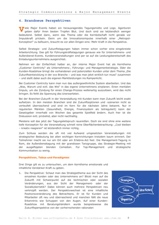 Strategic         Communications             &   Major     Management          Events


4. Brandneue Perspektiven

    iele Major Events haben ein herausragendes Tagungsmotto und Logo. Agenturen
V   geben dafür ihren besten Tropfen Blut. Und doch sind sie letztendlich weniger
bedeutend. Selbst dann, wenn das Thema oder die Kernbotschaft nicht gerade vor
Impulskraft prickeln. Denn um die Innovationsimpulse innerhalb einer „Metropol-
Konzeption“ zu befeuern, braucht es vor allen Dingen eins: Mehr Kraft in die Perspektive.

Selbst Strategie- und Zukunftstagungen haben immer schon vorher eine eingekreiste
Arbeitsrichtung. Das gilt für Führungskräftetagungen genauso wie für Unternehmens- und
Außendienst-Events. Kundenveranstaltungen sind per se auf die Leistungsbereitschaft des
Einladungsunternehmens ausgerichtet.

Nehmen wir der Einfachheit halber an, der interne Major Event hat als Kernthema
„Customer Centricity“ als Unternehmens-, Führungs- und Managementstrategie. Oder die
Kunden-Roadshow bringt die vorhandenen und potenziellen Kunden unter dem Thema „Die
Zukunftsentwicklung in der xxx Branche – und was man jetzt wirklich tun muss“ zusammen
– und stellt dabei auch die eigenen Marktleistungen ins Rampenlicht.

Bei Customer Centricity kann man nun das außergewöhnliche System abarbeiten. Und das
„Was, Warum und evtl. das Wie“ in das eigene Unternehmens einplanen. Einen mentalen
Impuls, um die Zündung für einen Change-Prozess wellenartig auszulösen, wird das nicht
bringen. Es fehlt die Spannung des Unerwarteten.

Bei der Branchen-Zukunft in der Veranstaltung mit Kunden kann man Zukunft leicht exakt
aufsetzen. In den meisten Branchen sind die Zukunftsoptionen und -szenarien nicht so
verteufelt überraschend und sind im Kern für die nächsten Jahre bekannt. Nur in
regulierten Märkten (Gesundheit, Energie, Finanzsystem als teilreguliert) kann der
Gesetzgeber innerhalb von Wochen das gesamte Spielfeld ändern. Auch hier ist die
Diskussion evtl. prickelnd, aber nicht nachhaltig.

Meistens soll das jetzt der Tagungsleitspruch rausreißen. Doch sie sind ohne eine weitere
tiefe Konzeption für die Veranstaltung schnell reine Oberflächenbetrachtung: „Cool bleiben
– kreativ reagieren“ ist letztendlich immer richtig.

Zum Schluss werden die oft mit viel Aufwand umgesetzten Veranstaltungen mit
strategischer Bedeutung bei allen wichtigen Kernrichtungen trotzdem kaum erinnert. Der
Teilnehmer macht sie nur am Ort oder am Erlebnis-Act fest: Die Management-Tagung in
Rom, die Außendiensttagung mit der grandiosen Tanzgruppe, das Strategie-Meeting mit
der ausgeflippten blonden Comedian. Für Top-Management und strategische
Kommunikation zu wenig.

Perspektiven, Tabus und Paradigmen

Drei Dinge gilt es zu untersuchen, um dem Kernthema emotionale und
inhaltliche Verstärker-Kraft zu geben.

1.   Die Perspektive: Schaut man das Strategiethema aus der Sicht des
     einzelnen Kunden oder des Unternehmens an? Blickt man auf die
     Zukunft mit Schwerpunkt auf die technischen oder sozialen
     Veränderungen, aus der Sicht der Management- oder der
     Sozialkybernetik? Dabei können auch mehrere Perspektiven neu
     verknüpft werden. Der Perspektivwechsel ist eine inhaltliche
     Positionsveränderung des Betrachtens. Er ist für Kunden und
     Mitarbeiter oft neu und überraschend und manchen fällt die neue
     Erkenntnis wie Schuppen von den Augen. Auf einer Kunden-
     Roadshow mit Beratungshändlern wurde beispielsweise die
     Zukunftsperspektive von der vorherrschenden rationalen



Malte W. Wilkes www.erfolgskette.de ▪ Anke Fleischhauer www.ifam.de                    9
 